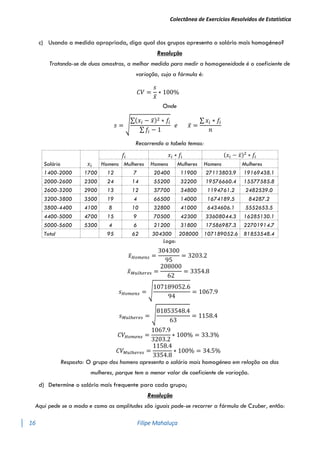 Colectânea de Exercícios Resolvidos de Estatística
16 Filipe Mahaluça
c) Usando a medida apropriada, diga qual dos grupos apresenta o salário mais homogéneo?
Resolução
Tratando-se de duas amostras, a melhor medida para medir a homogeneidade é o coeficiente de
variação, cuja a fórmula é:
𝐶𝑉 =
𝑠
𝑥̅
∗ 100%
Onde
𝑠 = √
∑(𝑥𝑖 − 𝑥̅)2 ∗ 𝑓𝑖
∑ 𝑓𝑖 − 1
𝑒 𝑥̅ =
∑ 𝑥𝑖 ∗ 𝑓𝑖
𝑛
Recorrendo a tabela temos:
Salário 𝑥𝑖
𝑓𝑖 𝑥𝑖 ∗ 𝑓𝑖 (𝑥𝑖 − 𝑥̅)2
∗ 𝑓𝑖
Homens Mulheres Homens Mulheres Homens Mulheres
1400-2000 1700 12 7 20400 11900 27113803.9 19169438.1
2000-2600 2300 24 14 55200 32200 19576660.4 15577585.8
2600-3200 2900 13 12 37700 34800 1194761.2 2482539.0
3200-3800 3500 19 4 66500 14000 1674189.5 84287.2
3800-4400 4100 8 10 32800 41000 6434606.1 5552653.5
4400-5000 4700 15 9 70500 42300 33608044.3 16285130.1
5000-5600 5300 4 6 21200 31800 17586987.3 22701914.7
Total 95 62 304300 208000 107189052.6 81853548.4
Logo:
𝑥̅𝐻𝑜𝑚𝑒𝑛𝑠 =
304300
95
= 3203.2
𝑥̅𝑀𝑢𝑙ℎ𝑒𝑟𝑒𝑠 =
208000
62
= 3354.8
𝑠𝐻𝑜𝑚𝑒𝑛𝑠 = √
107189052.6
94
= 1067.9
𝑠𝑀𝑢𝑙ℎ𝑒𝑟𝑒𝑠 = √
81853548.4
63
= 1158.4
𝐶𝑉𝐻𝑜𝑚𝑒𝑛𝑠 =
1067.9
3203.2
∗ 100% = 33.3%
𝐶𝑉𝑀𝑢𝑙ℎ𝑒𝑟𝑒𝑠 =
1158.4
3354.8
∗ 100% = 34.5%
Resposta: O grupo dos homens apresenta o salário mais homogéneo em relação ao das
mulheres, porque tem o menor valor de coeficiente de variação.
d) Determine o salário mais frequente para cada grupo;
Resolução
Aqui pede se a moda e como as amplitudes são iguais pode-se recorrer a fórmula de Czuber, então:
 