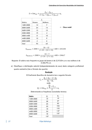 Colectânea de Exercícios Resolvidos de Estatística
17 Filipe Mahaluça
𝑥
̂ = 𝑙𝑖𝑚𝑖𝑛𝑓 +
𝑓𝑖𝑥
̂ − 𝑓𝑥
̂𝑖−1
2 ∗ 𝑓𝑖𝑥
̂ − (𝑓𝑥
̂𝑖−1 + 𝑓𝑥
̂𝑖+1)
∗ 𝑎𝑖
Salário
𝑓𝑖
→ Classe modal
Homens Mulheres
1400-2000 12 7
2000-2600 24 14
2600-3200 13 12
3200-3800 19 4
3800-4400 8 10
4400-5000 15 9
5000-5600 4 6
Total 95 62
𝑥
̂𝐻𝑜𝑚𝑒𝑛𝑠 = 2000 +
24 − 12
2 ∗ 24 − (12 + 13)
∗ 600 = 2313.04
𝑥
̂𝑀𝑢𝑙ℎ𝑒𝑟𝑒𝑠 = 2000 +
14 − 7
2 ∗ 14 − (7 + 12)
∗ 600 = 2466.7
Resposta: O salário mais frequente no grupo de homens é de 2,313.04 u.m e nas mulheres é de
2,466.70 u.m.
e) Classifique a distribuíção salarial (independentemente do sexo) desta categoria proﬁssional
quanto assimetria (Use a fórmula dos quartis).
Resolução
O Coeficiente Quartílico de Assimetria tem a seguinte fórmula:
𝐶𝑎 =
𝑄1 + 𝑄3 − 2 ∗ 𝑄2
𝑄3 − 𝑄1
onde:
𝑄𝑖 = 𝑙𝑖𝑚𝑖𝑛𝑓 +
𝑖𝑛
4
− 𝐹𝑖−1
𝑓𝑖
∗ 𝑎𝑖
Determinando as frequências acumuladas teremos:
Salário 𝒇𝒊 𝑭𝒊
1400-2000 19 19
2000-2600 38 57
2600-3200 25 82
3200-3800 23 105
3800-4400 18 123
4400-5000 24 147
5000-5600 10 157
Total 157
 
