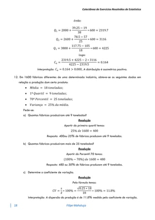 Colectânea de Exercícios Resolvidos de Estatística
18 Filipe Mahaluça
Então:
𝑄1 = 2000 +
39.25 − 19
38
∗ 600 = 2319.7
𝑄2 = 2600 +
78.5 − 57
25
∗ 600 = 3116
𝑄1 = 3800 +
117.75 − 105
18
∗ 600 = 4225
Logo:
𝐶𝑎 =
2319.5 + 4225 − 2 ∗ 3116
4225 − 2319.5
= 0.164
Interpretação: 𝐶𝑎 = 0.164 > 0.000, A distribuíção é assimétrica positiva.
12. Em 1600 fábricas diferentes de uma determinada indústria, obteve-se os seguintes dados em
relação a produção dum certo produto:
 𝑀é𝑑𝑖𝑎 = 18 𝑡𝑜𝑛𝑒𝑙𝑎𝑑𝑎𝑠;
 1º 𝑄𝑢𝑎𝑟𝑡𝑖𝑙 = 9 𝑡𝑜𝑛𝑒𝑙𝑎𝑑𝑎𝑠;
 70º 𝑃𝑒𝑟𝑐𝑒𝑛𝑡𝑖𝑙 = 25 𝑡𝑜𝑛𝑒𝑙𝑎𝑑𝑎𝑠;
 𝑉𝑎𝑟𝑖𝑎𝑛ç𝑎 = 25% 𝑑𝑎 𝑚é𝑑𝑖𝑎.
Pede-se:
a) Quantas fábricas produziram até 9 toneladas?
Resolução
Apartir do primeiro quartil temos:
25% 𝑑𝑒 1600 = 400
Resposta: 400ou 25% de fábricas produzem até 9 toneladas.
b) Quantas fábricas produziram mais de 25 toneladas?
Resolução
Apartir do Percentil 70 temos:
(100% − 70%) 𝑑𝑒 1600 = 480
Resposta: 480 ou 30% de fábricas produzem até 9 toneladas.
c) Determine o coeficiente de variação.
Resolução
Pela fórmula temos:
𝐶𝑉 =
𝑠
𝑥̅
∗ 100% =
√0.25 ∗ 18
18
∗ 100% = 11.8%
Interpretação: A dispersão da produção é de 11.8% medido pelo coeficiente de variação.
 