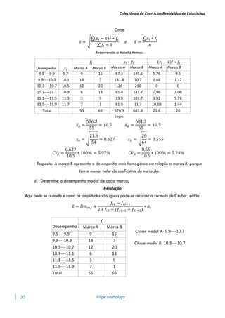 Colectânea de Exercícios Resolvidos de Estatística
20 Filipe Mahaluça
Onde
𝑠 = √
∑(𝑥𝑖 − 𝑥̅)2 ∗ 𝑓𝑖
∑ 𝑓𝑖 − 1
𝑒 𝑥̅ =
∑ 𝑥𝑖 ∗ 𝑓𝑖
𝑛
Recorrendo a tabela temos:
Desempenho 𝑥𝑖
𝑓𝑖 𝑥𝑖 ∗ 𝑓𝑖 (𝑥𝑖 − 𝑥̅)2
∗ 𝑓𝑖
Marca A Marca B Marca A Marca B Marca A Marca B
9.5----9.9 9.7 9 15 87.3 145.5 5.76 9.6
9.9----10.3 10.1 18 7 181.8 70.7 2.88 1.12
10.3----10.7 10.5 12 20 126 210 0 0
10.7----11.1 10.9 6 13 65.4 141.7 0.96 2.08
11.1----11.5 11.3 3 9 33.9 101.7 1.92 5.76
11.5----11.9 11.7 7 1 81.9 11.7 10.08 1.44
Total 55 65 576.3 681.3 21.6 20
Logo:
𝑥̅𝐴 =
576.3
55
= 10.5 𝑥̅𝐵 =
681.3
65
= 10.5
𝑠𝐴 = √
21.6
54
= 0.627 𝑠𝐵 = √
20
64
= 0.555
𝐶𝑉𝐴 =
0.627
10.5
∗ 100% = 5.97% 𝐶𝑉𝐵 =
0.55
10.5
∗ 100% = 5.24%
Resposta: A marca B apresenta o desempenho mais homogéneo em relação a marca B, porque
tem o menor valor de coeficiente de variação.
d) Determine o desempenho modal de cada marca;
Resolução
Aqui pede se a moda e como as amplitudes são iguais pode-se recorrer a fórmula de Czuber, então:
𝑥
̂ = 𝑙𝑖𝑚𝑖𝑛𝑓 +
𝑓𝑖𝑥
̂ − 𝑓𝑥
̂𝑖−1
2 ∗ 𝑓𝑖𝑥
̂ − (𝑓𝑥
̂𝑖−1 + 𝑓𝑥
̂𝑖+1)
∗ 𝑎𝑖
Desempenho
𝑓𝑖
Classe modal A: 9.9----10.3
Classe modal B: 10.3----10.7
Marca A Marca B
9.5----9.9 9 15
9.9----10.3 18 7
10.3----10.7 12 20
10.7----11.1 6 13
11.1----11.5 3 9
11.5----11.9 7 1
Total 55 65
 