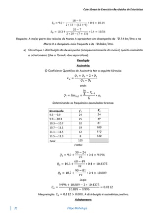 Colectânea de Exercícios Resolvidos de Estatística
21 Filipe Mahaluça
𝑥
̂𝐴 = 9.9 +
18 − 9
2 ∗ 18 − (12 + 9)
∗ 0.4 = 10.14
𝑥
̂𝐵 = 10.3 +
20 − 7
2 ∗ 20 − (7 + 13)
∗ 0.4 = 10.56
Resposta: A maior parte dos veículos da Marca A apresentam um desempenho de 10.14 km/litro e na
Marca B o dempenho mais frequente é de 10.56km/litro.
e) Classifique a distribuíção do desempenho (independentemente da marca) quanto assimetria
e achatamento (Use a fórmula dos separatizes).
Resolução
Assimetria:
O Coeficiente Quartílico de Assimetria tem a seguinte fórmula:
𝐶𝑎 =
𝑄1 + 𝑄3 − 2 ∗ 𝑄2
𝑄3 − 𝑄1
onde:
𝑄𝑖 = 𝑙𝑖𝑚𝑖𝑛𝑓 +
𝑖𝑛
4
− 𝐹𝑖−1
𝑓𝑖
∗ 𝑎𝑖
Determinando as frequências acumuladas teremos:
Desempenho 𝒇𝒊
𝑭𝒊
9.5----9.9 24 24
9.9----10.3 25 49
10.3----10.7 32 81
10.7----11.1 19 100
11.1----11.5 12 112
11.5----11.9 8 120
Total 120
Então:
𝑄1 = 9.9 +
30 − 24
25
∗ 0.4 = 9.996
𝑄2 = 10.3 +
60 − 49
32
∗ 0.4 = 10.4375
𝑄1 = 10.7 +
90 − 81
19
∗ 0.4 = 10.889
Logo:
𝐶𝑎 =
9.996 + 10.889 − 2 ∗ 10.4375
10.889 − 9.996
= 0.0112
Interpretação: 𝐶𝑎 = 0.112 > 0.000, A distribuíção é assimétrica positiva.
Achatamento:
 