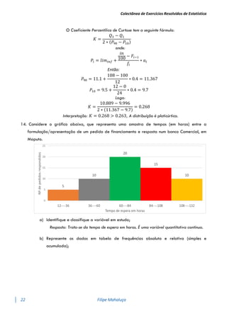 Colectânea de Exercícios Resolvidos de Estatística
22 Filipe Mahaluça
O Coeficiente Percentílico de Curtose tem a seguinte fórmula:
𝐾 =
𝑄3 − 𝑄1
2 ∗ (𝑃90 − 𝑃10)
onde:
𝑃𝑖 = 𝑙𝑖𝑚𝑖𝑛𝑓 +
𝑖𝑛
100
− 𝐹𝑖−1
𝑓𝑖
∗ 𝑎𝑖
Então:
𝑃90 = 11.1 +
108 − 100
12
∗ 0.4 = 11.367
𝑃10 = 9.5 +
12 − 0
24
∗ 0.4 = 9.7
Logo:
𝐾 =
10.889 − 9.996
2 ∗ (11.367 − 9.7)
= 0.268
Interpretação: 𝐾 = 0.268 > 0.263, A distribuíção é platicúrtica.
14. Considere o gráfico abaixo, que representa uma amostra de tempos (em horas) entre a
formulação/apresentação de um pedido de financiamento e resposta num banco Comercial, em
Maputo.
a) Identifique e classifique a variável em estudo;
Resposta: Trata-se do tempo de espera em horas. É uma variável quantitativa contínua.
b) Represente os dados em tabela de frequências absoluta e relativa (simples e
acumulada);
 