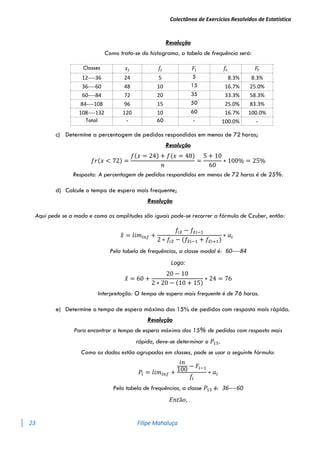Colectânea de Exercícios Resolvidos de Estatística
23 Filipe Mahaluça
Resolução
Como trata-se do histograma, a tabela de frequência será:
Classes 𝑥𝑖 𝑓𝑖 𝐹𝑖 𝑓𝑟 𝐹𝑟
12----36 24 5 5 8.3% 8.3%
36----60 48 10 15 16.7% 25.0%
60----84 72 20 35 33.3% 58.3%
84----108 96 15 50 25.0% 83.3%
108----132 120 10 60 16.7% 100.0%
Total - 60 - 100.0% -
c) Determine a percentagem de pedidos respondidos em menos de 72 horas;
Resolução
𝑓𝑟(𝑥 < 72) =
𝑓(𝑥 = 24) + 𝑓(𝑥 = 48)
𝑛
=
5 + 10
60
∗ 100% = 25%
Resposta: A percentagem de pedidos respondidos em menos de 72 horas é de 25%.
d) Calcule o tempo de espera mais frequente;
Resolução
Aqui pede se a moda e como as amplitudes são iguais pode-se recorrer a fórmula de Czuber, então:
𝑥
̂ = 𝑙𝑖𝑚𝑖𝑛𝑓 +
𝑓𝑖𝑥
̂ − 𝑓𝑥
̂𝑖−1
2 ∗ 𝑓𝑖𝑥
̂ − (𝑓𝑥
̂𝑖−1 + 𝑓𝑥
̂𝑖+1)
∗ 𝑎𝑖
Pela tabela de frequências, a classe modal é: 60----84
Logo:
𝑥
̂ = 60 +
20 − 10
2 ∗ 20 − (10 + 15)
∗ 24 = 76
Interpretação: O tempo de espera mais frequente é de 76 horas.
e) Determine o tempo de espera máximo dos 15% de pedidos com resposta mais rápida.
Resolução
Para encontrar o tempo de espera máximo dos 15% de pedidos com resposta mais
rápida, deve-se determinar o 𝑃15.
Como os dados estão agrupados em classes, pode se usar a seguinte fórmula:
𝑃𝑖 = 𝑙𝑖𝑚𝑖𝑛𝑓 +
𝑖𝑛
100
− 𝐹𝑖−1
𝑓𝑖
∗ 𝑎𝑖
Pela tabela de frequências, a classe 𝑃15 é: 36----60
𝐸𝑛𝑡ã𝑜,
 