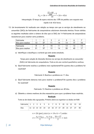 Colectânea de Exercícios Resolvidos de Estatística
24 Filipe Mahaluça
𝑃15 = 36 +
15 ∗ 60
100
− 5
10
∗ 24 = 45.6
Interpretação: O tempo de espera máximo dos 15% de pedidos com resposta mais
rápida é de 45.6 horas.
15. Um levantamento foi realizado com relação ao tempo com que os serviços de atendimento ao
consumidor (SACs) de fabricantes de computadores solucionam chamados técnicos. Foram obtidos
os seguintes resultados sobre o número de dias que os SACs de 14 fabricantes de computadores
necessitaram para resolver certo problema.
a) Identifique e classifique a variável que está sendo estudada.
Resposta:
Tempo para solução de chamados técnicos nos serviços de atendimento ao consumidor
(SACs) de fabricantes de computadores. Trata-se de uma variável quantitativa contínua.
b) Qual fabricante resolveu o problema mais rapidamente? Em quantos dias o problema foi
resolvido?
Resposta:
Fabricante 3. Resolveu o problema em 11 dias.
c) Qual fabricante demorou mais para resolver o problema? Em quantos dias o problema
foi resolvido?
Resposta:
Fabricante 13. Resolveu o problema em 40 dias.
d) Obtenha o número mediano de dias necessários para que o problema fosse resolvido.
Resolução
Trata-se de dados não agrupados. Primeiro deve-se organizar os dados em Roll:
Fabricante 1 2 3 4 5 6 7 8 9 10 11 12 13 14
Dias 11 12 13 14 14 14 16 17 17 20 21 27 27 40
𝑛 = 2𝑘 (𝑝𝑎𝑟), 𝑖𝑠𝑡𝑜 é, 𝑛 = 14 𝑒 𝑘 = 7, 𝑒𝑛𝑡ã𝑜:
𝑥
̃ =
𝑥𝑘 + 𝑥𝑘+1
2
=
𝑥7 + 𝑥8
2
=
16 + 17
2
= 16.5
Fabricante 1 2 3 4 5 6 7
Dias para resolver 13 27 11 14 14 17 16
Fabricante 8 9 10 11 12 13 14
Dias para resolver 21 27 12 14 20 40 17
 