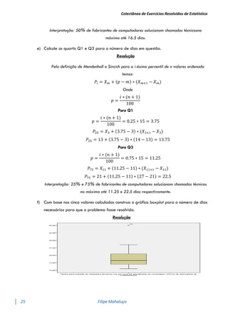 Colectânea de Exercícios Resolvidos de Estatística
25 Filipe Mahaluça
Interpretação: 50% de fabricantes de computadores solucionam chamados técnicosno
máximo até 16.5 dias.
e) Calcule os quartis Q1 e Q3 para o número de dias em questão.
Resolução
Pela definição de Mendenhall e Sincich para o i-ésimo percentil de n valores ordenado
temos:
𝑃𝑖 = 𝑋𝑚 + (𝑝 − 𝑚) ∗ (𝑋𝑚+1 − 𝑋𝑚)
Onde
𝑝 =
𝑖 ∗ (𝑛 + 1)
100
Para Q1
𝑝 =
𝑖 ∗ (𝑛 + 1)
100
= 0.25 ∗ 15 = 3.75
𝑃25 = 𝑋3 + (3.75 − 3) ∗ (𝑋3+1 − 𝑋3)
𝑃25 = 13 + (3.75 − 3) ∗ (14 − 13) = 13.75
Para Q3
𝑝 =
𝑖 ∗ (𝑛 + 1)
100
= 0.75 ∗ 15 = 11.25
𝑃75 = 𝑋11 + (11.25 − 11) ∗ (𝑋11+1 − 𝑋11)
𝑃75 = 21 + (11.25 − 11) ∗ (27 − 21) = 22.5
Interpretação: 25% e 75% de fabricantes de computadores solucionam chamados técnicos
no máximo até 11.25 e 22.5 dias respectivamente.
f) Com base nos cinco valores calculados construa o gráfico boxplot para o número de dias
necessários para que o problema fosse resolvido.
Resolução
 