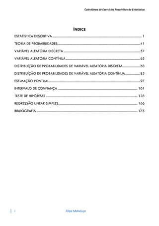Colectânea de Exercícios Resolvidos de Estatística
i Filipe Mahaluça
ÍNDICE
ESTATÍSTICA DESCRITIVA ........................................................................................................... 1
TEORIA DE PROBABILIDADES...................................................................................................41
VARIÁVEL ALEATÓRIA DISCRETA............................................................................................57
VARIÁVEL ALEATÓRIA CONTÍNUA.........................................................................................65
DISTRIBUÍÇÃO DE PROBABILIDADES DE VARIÁVEL ALEATÓRIA DISCRETA.....................68
DISTRIBUÍÇÃO DE PROBABILIDADES DE VARIÁVEL ALEATÓRIA CONTÍNUA..................85
ESTIMAÇÃO PONTUAL.............................................................................................................97
INTERVALO DE CONFIANÇA................................................................................................ 101
TESTE DE HIPÓTESES.............................................................................................................. 138
REGRESSÃO LINEAR SIMPLES............................................................................................... 166
BIBLIOGRAFIA ......................................................................................................................... 175
 