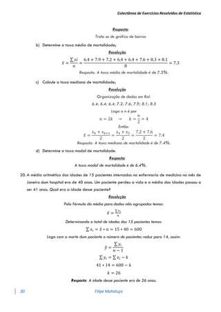 Colectânea de Exercícios Resolvidos de Estatística
30 Filipe Mahaluça
Resposta:
Trata se de gráfico de barras
b) Determine a taxa média de mortalidade;
Resolução
𝑥̅ =
∑ 𝑥𝑖
𝑛
=
6.4 + 7.9 + 7.2 + 6.4 + 6.4 + 7.6 + 8.3 + 8.1
8
= 7.3
Resposta: A taxa média de mortalidade é de 7.3%.
c) Calcule a taxa mediana de mortalidade;
Resolução
Organização de dados em Rol:
6.4; 6.4; 6.4; 7.2; 7.6; 7.9; 8.1; 8.3
Logo o n é par
𝑛 = 2𝑘 → 𝑘 =
𝑛
2
= 4
Então:
𝑥
̃ =
𝑥𝑘 + 𝑥𝑘+1
2
=
𝑥4 + 𝑥5
2
=
7.2 + 7.6
2
= 7.4
Resposta: A taxa mediana de mortalidade é de 7.4%.
d) Determine a taxa modal de mortalidade.
Resposta:
A taxa modal de mortalidade é de 6.4%.
20. A média aritmética das idades de 15 pacientes internados na enfermaria de medicina no mês de
Janeiro dum hospital era de 40 anos. Um paciente perdeu a vida e a média das idades passou a
ser 41 anos. Qual era a idade desse paciente?
Resolução
Pela fórmula da média para dados não agrupados temos:
𝑥̅ =
∑ 𝑥𝑖
𝑛
Determinando o total de idades dos 15 pacientes temos:
∑ 𝑥𝑖 = 𝑥̅ ∗ 𝑛 = 15 ∗ 40 = 600
Logo com a morte dum paciente o número de pacientes reduz para 14, assim:
𝑦
̅ =
∑ 𝑦𝑖
𝑛 − 1
∑ 𝑦𝑖 = ∑ 𝑥𝑖 − 𝑘
41 ∗ 14 = 600 − 𝑘
𝑘 = 26
Resposta: A idade desse paciente era de 26 anos.
 