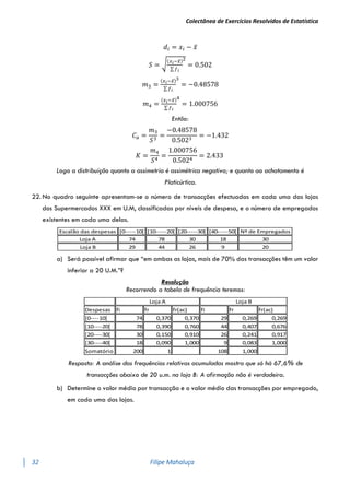 Colectânea de Exercícios Resolvidos de Estatística
32 Filipe Mahaluça
𝑑𝑖 = 𝑥𝑖 − 𝑥̅
𝑆 = √
(𝑥𝑖−𝑥̅)
∑ 𝑓𝑖
2
= 0.502
𝑚3 =
(𝑥𝑖−𝑥̅)
∑ 𝑓𝑖
3
= −0.48578
𝑚4 =
(𝑥𝑖−𝑥̅)
∑ 𝑓𝑖
4
= 1.000756
Então:
𝐶𝑎 =
𝑚3
𝑆3
=
−0.48578
0.5023
= −1.432
𝐾 =
𝑚4
𝑆4
=
1.000756
0.5024
= 2.433
Logo a distribuição quanto a assimetria é assimétrica negativa; e quanto ao achatamento é
Platicúrtica.
22. No quadro seguinte apresentam-se o número de transacções efectuadas em cada uma das lojas
dos Supermercados XXX em U.M, classificadas por níveis de despesa, e o número de empregados
existentes em cada uma delas.
a) Será possível afirmar que “em ambas as lojas, mais de 70% das transacções têm um valor
inferior a 20 U.M.”?
Resolução
Recorrendo a tabela de frequência teremos:
Resposta: A análise das frequências relativas acumuladas mostra que só há 67,6% de
transacções abaixo de 20 u.m. na loja B: A afirmação não é verdadeira.
b) Determine o valor médio por transacção e o valor médio das transacções por empregado,
em cada uma das lojas.
Escalão das despesas [0-----10[ [10-----20[ [20-----30[ [40-----50[ Nº de Empregados
Loja A 74 78 30 18 30
Loja B 29 44 26 9 20
Despesas fi fr fr(ac) fi fr fr(ac)
[0----10[ 74 0,370 0,370 29 0,269 0,269
[10----20[ 78 0,390 0,760 44 0,407 0,676
[20----30[ 30 0,150 0,910 26 0,241 0,917
[30----40[ 18 0,090 1,000 9 0,083 1,000
Somatório 200 1 108 1,000
Loja A Loja B
 