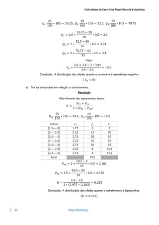 Colectânea de Exercícios Resolvidos de Estatística
35 Filipe Mahaluça
𝑄1:
25
100
∗ 105 = 26.25; 𝑄2:
50
100
∗ 105 = 52.5; 𝑄3:
75
100
∗ 105 = 78.75
𝑄1 = 2.5 +
26.25 − 20
30
∗ 0.5 = 2.6
𝑄2 = 3 +
52.5 − 50
35
∗ 0.5 = 3.04
𝑄3 = 3 +
78.75 − 50
35
∗ 0.5 = 3.4
Logo:
𝐶𝑎 =
2.6 + 3.4 − 2 ∗ 3.04
3.4 − 2.6
= −0.1
Conclusão: A distribuição das idades quanto a assimetria é assimétrica negativa
( 𝐶𝑎 < 0)
e) Tire as conclusões em relação a achatamento.
Resolução
Pela fórmula dos separatrizes temos:
𝐾 =
𝑃75 − 𝑃25
2 ∗ (𝑃90 − 𝑃10)
𝑃90:
90
100
∗ 105 = 94.5; 𝑃10:
10
100
∗ 105 = 10.5
Classe 𝑥𝑖 𝑓𝑖 𝐹𝑖
[1.5----2[ 1.75 5 5
[2----2.5[ 2.25 15 20
[2.5----3[ 2.75 30 50
[3----3.5[ 3.25 35 85
[3.5----4[ 3.75 10 95
[4----4.5[ 4.25 8 103
[4.5----5[ 4.75 2 105
Total 105
𝑃10 = 2 +
10.5 − 5
15
∗ 0.5 = 2.183
𝑃90 = 3.5 +
94.5 − 85
10
∗ 0.5 = 3.975
𝐾 =
3.4 − 2.6
2 ∗ (3.975 − 2.183)
= 0.223
Conclusão: A distribuição das idades quanto a achatamento é leptocúrtica
(𝐾 < 0.263)
 