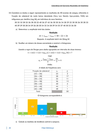 Colectânea de Exercícios Resolvidos de Estatística
36 Filipe Mahaluça
24. Considere os dados a seguir representando os resultados de 50 exames de sangue, referentes á
fracção de colesterol de muito baixa densidade (Very Low Density Lipo-protein, VLDL) em
miligramas por decilitro (mg/dl), em indivíduos do sexo feminino:
30 35 32 28 25 26 28 30 35 40 26 27 45 36 30 30 26 34 28 29 22 30 28 36 30 28 35
40 39 29 30 28 34 39 26 28 30 34 35 34 28 29 34 35 37 48 30 22 26 30
a) Determinar a amplitude total dos dados.
Resolução:
𝐴𝑡 = 𝑥𝑚𝑎𝑥 − 𝑥𝑚𝑖𝑛 = 48 − 22 = 26
Resposta: A amplitude total é de 26mg/dl.
b) Escolher um número de classes conveniente e construir o histograma.
Resolução:
Usando a regra de Sturges para dados agrupados em intervalos de classe teremos:
𝑘 = 𝑖𝑛𝑡[1 + 3.22 ∗ 𝑙𝑜𝑔10 𝑛] = 𝑖𝑛𝑡[1 + 3.22 ∗ 𝑙𝑜𝑔10 50] ≈ 7
Logo
𝑎𝑖 =
𝑥𝑚𝑎𝑥 − 𝑥𝑚𝑖𝑛
𝑘
=
26
7
≈ 4
Então:
A tabela de frequências será:
Fracção de colesterol 𝑥𝑖 𝑓𝑖
[22----26[ 24 3
[26----30[ 28 17
[30----34[ 32 11
[34----38[ 36 13
[38----42[ 40 4
[42----46[ 44 1
[46----50[ 48 1
Total 50
O histograma correspondente é:
c) Calcule as medidas de tendência central e compare.
 