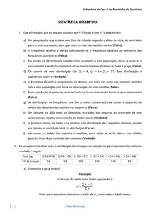 Colectânea de Exercícios Resolvidos de Estatística
1 Filipe Mahaluça
ESTATÍSTICA DESCRITIVA
1. Das afirmações que se seguem assinale com F (Falsas) e com V (Verdadeiras):
a) Um pesquisador que ordena uma lista de cidades segundo o ritmo de vida, do mais lento
para o mais acelerado, está operando no nível de medida nominal (Falso).
b) A frequência relativa é obtida adicionando-se a frequência absoluta ao somatório das
frequências posteriores (Falso).
c) No estudo de determinada característica associada a uma população, deve-se recorrer a
uma amostra quando for impraticável (ou mesmo impossível) observar todo o grupo (Falso).
d) Os quartis de uma distribuição são 𝑄1 = 4, 𝑄2 = 6 𝑒 𝑄3 = 10. Essa distribuição é
assimétrica positiva (Verdade).
e) A Estatística Descritiva compreende as técnicas por meio das quais são tomadas decisões
sobre uma população com base na observação de uma amostra (Falso).
f) Uma população só pode ser caracterizada se forem observados todos os seus componentes
(Falso).
g) As distribuições de frequências que têm a maior concentração de dados à esquerda da
média são denominadas assimétricas negativas (Falso).
h) Um conjunto de 500 notas de Estatística, extraídas dos arquivos da secretaria de uma
universidade, constitui uma relação de dados brutos (Verdade).
i) A primeira etapa, de modo a se construir uma distribuição de frequência contínua, consiste
em calcular a amplitude total da distribuição (Falso).
j) Ao nascer, os bebés são pesados e medidos, para saber se estão dentro das tabelas
padrão. Estas duas variáveis são contínuas (Verdade).
2. Em um aviário foi observada a distribuição dos frangos com relação ao peso apresentado conforme
a tabela a seguir:
Peso (kg) [0.96-0.98[ [0.98-1.00[ [1.00-1.02[ [1.02-1.04[ [1.04-1.06[ [1.06-1.08[
Nº de frangos 60 160 280 260 160 80
a) Determine o peso médio?
Resolução
A fórmula da média para dados agrupados é:
𝑥̅ =
∑ 𝑥𝑖 ∗ 𝑓𝑖
∑ 𝑓𝑖
Nota que é necessário determinar o valor de 𝒙𝒊, recorrendo a tabela temos:
 