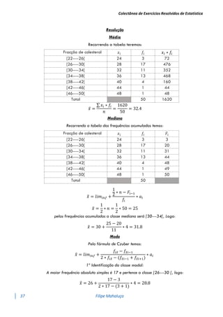 Colectânea de Exercícios Resolvidos de Estatística
37 Filipe Mahaluça
Resolução
Média
Recorrendo a tabela teremos:
Fracção de colesterol 𝑥𝑖 𝑓𝑖 𝑥𝑖 ∗ 𝑓𝑖
[22----26[ 24 3 72
[26----30[ 28 17 476
[30----34[ 32 11 352
[34----38[ 36 13 468
[38----42[ 40 4 160
[42----46[ 44 1 44
[46----50[ 48 1 48
Total 50 1620
𝑥̅ =
∑ 𝑥𝑖 ∗ 𝑓𝑖
𝑛
=
1620
50
= 32.4
Mediana
Recorrendo a tabela das frequências acumuladas temos:
Fracção de colesterol 𝑥𝑖 𝑓𝑖 𝐹𝑖
[22----26[ 24 3 3
[26----30[ 28 17 20
[30----34[ 32 11 31
[34----38[ 36 13 44
[38----42[ 40 4 48
[42----46[ 44 1 49
[46----50[ 48 1 50
Total 50
𝑥
̃ = 𝑙𝑖𝑚𝑖𝑛𝑓 +
1
2
∗ 𝑛 − 𝐹𝑖−1
𝑓𝑖
∗ 𝑎𝑖
𝑥
̃ =
1
2
∗ 𝑛 =
1
2
∗ 50 = 25
pelas frequências acumuladas a classe mediana será [30---34[, Logo:
𝑥
̃ = 30 +
25 − 20
11
∗ 4 = 31.8
Moda
Pela fórmula de Czuber temos:
𝑥
̂ = 𝑙𝑖𝑚𝑖𝑛𝑓 +
𝑓𝑖𝑥
̂ − 𝑓𝑥
̂𝑖−1
2 ∗ 𝑓𝑖𝑥
̂ − (𝑓𝑥
̂𝑖−1 + 𝑓𝑥
̂𝑖+1)
∗ 𝑎𝑖
1º Identificação da classe modal:
A maior frequência absoluta simples é 17 e pertence a classe [26---30 [, logo:
𝑥
̂ = 26 +
17 − 3
2 ∗ 17 − (3 + 1)
∗ 4 = 28.8
 