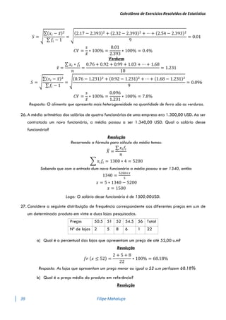 Colectânea de Exercícios Resolvidos de Estatística
39 Filipe Mahaluça
𝑆 = √
∑(𝑥𝑖 − 𝑥̅)2
∑ 𝑓𝑖 − 1
= √
(2.17 − 2.393)2 + (2.32 − 2.393)2 + ⋯ + (2.54 − 2.393)2
9
= 0.01
𝐶𝑉 =
𝑠
𝑥̅
∗ 100% =
0.01
2.393
∗ 100% = 0.4%
Verduras
𝑥̅ =
∑ 𝑥𝑖 ∗ 𝑓𝑖
𝑛
=
0.76 + 0.92 + 0.99 + 1.03 + ⋯ + 1.68
10
= 1.231
𝑆 = √
∑(𝑥𝑖 − 𝑥̅)2
∑ 𝑓𝑖 − 1
= √
(0.76 − 1.231)2 + (0.92 − 1.231)2 + ⋯ + (1.68 − 1.231)2
9
= 0.096
𝐶𝑉 =
𝑠
𝑥̅
∗ 100% =
0.096
1.231
∗ 100% = 7.8%
Resposta: O alimento que apresenta mais heterogeneidade na quantidade de ferro são as verduras.
26. A média aritmética dos salários de quatro funcionários de uma empresa era 1.300,00 USD. Ao ser
contratado um novo funcionário, a média passou a ser 1.340,00 USD. Qual o salário desse
funcionário?
Resolução
Recorrendo a fórmula para cálculo da média temos:
𝑋
̅ =
∑ 𝑥𝑖𝑓𝑖
𝑛
∑ 𝑥𝑖𝑓𝑖 = 1300 ∗ 4 = 5200
Sabendo que com a entrada dum novo funcionário a média passou a ser 1340, então:
1340 =
5200+𝑥
5
𝑥 = 5 ∗ 1340 − 5200
𝑥 = 1500
Logo: O salário desse funcionário é de 1500,00USD.
27. Considere a seguinte distribuição de frequência correspondente aos diferentes preços em u.m de
um determinado produto em vinte e duas lojas pesquisadas.
Preços 50.5 51 52 54.5 56 Total
Nº de lojas 2 5 8 6 1 22
a) Qual é o percentual das lojas que apresentam um preço de até 52,00 u.m?
Resolução
𝑓𝑟 (𝑥 ≤ 52) =
2 + 5 + 8
22
∗ 100% = 68.18%
Resposta: As lojas que apresentam um preço menor ou igual a 52 u.m perfazem 68.18%
b) Qual é o preço médio do produto em referência?
Resolução
 