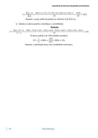 Colectânea de Exercícios Resolvidos de Estatística
40 Filipe Mahaluça
𝑥̅ =
∑ 𝑥𝑖 ∗ 𝑓𝑖
∑ 𝑓𝑖
=
50.5 ∗ 2 + 51 ∗ 5 + 52 ∗ 8 + 54.5 ∗ 6 + 56 ∗ 1
22
=
1155
22
= 52.5
Resposta: o preço médio do produto em referência é de 52.2 u.m.
c) Calcule a o desvio padrão e classifique a variabilidade.
Resolução
𝑠2
=
∑(𝑥𝑖−𝑥̅)2
∗ 𝑓𝑖
𝑛 − 1
=
(50.5 − 52.5) + (51 − 52.5) + (52 − 52.5) + (54.5 − 52.5) + (56 − 52.5)
21
= 1.05
O desvio padrão é de 1.05 unidades monetárias
𝐶𝑉 =
𝑠
𝑥̅
∗ 100% =
1.05
52.5
∗ 100% = 2%
Resposta: a distribuição possui uma variabilidade muito baixa.
 