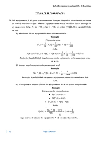 Colectânea de Exercícios Resolvidos de Estatística
41 Filipe Mahaluça
TEORIA DE PROBABILIDADES
28. Dois equipamentos, A e B, para processamento de dosagens bioquímicas são colocados para teste
de controlo de qualidade por 120 horas. A probabilidade de que um erro de cálculo aconteça em
um equipamento do tipo A é de 1/30, no tipo B, 1/80 e em ambos, 1/1000. Qual a probabilidade
de que:
a) Pelo menos um dos equipamentos tenha apresentado erro?
Resolução
Pelos dados temos:
𝑃(𝐴) =
1
30
; 𝑃(𝐵) =
1
80
; 𝑃(𝐴 ∩ 𝐵) =
1
1000
Então:
𝑃(𝐴 ∪ 𝐵) = 𝑃(𝐴) + 𝑃(𝐵) − 𝑃(𝐴 ∩ 𝐵) =
1
30
+
1
80
−
1
1000
= 0.0448
Resolução: A probabilidade de pelo menos um dos equipamentos tenha apresentado erro é
de 4.5%.
b) Apenas o equipamento A tenha apresentado erro?
Resolução
𝑃(𝐴 ∩ 𝐵
̅) = 𝑃(𝐴) − 𝑃(𝐴 ∩ 𝐵) =
1
30
−
1
1000
= 0.032
Resolução: A probabilidade de apenas o equipamento A tenha apresentado erro é de
3.2%.
c) Verifique se os erros de cálculos dos equipamentos A e B são ou não independentes.
Resolução
Dois eventos são independentes se:
 𝑃(𝐴𝐵) = 𝑃(𝐴)
 𝑃(𝐵𝐴) = 𝑃(𝐵)
 𝑃(𝐴 ∩ 𝐵) = 𝑃(𝐴) ∗ 𝑃(𝐵)
Então:
𝑃(𝐴𝐵) =
𝑃(𝐴 ∩ 𝐵)
𝑃(𝐵)
=
1
1000
1
80
= 0.08 ≠
1
30
Logo os erros de cálculos dos equipamentos A e B não são independentes.
 