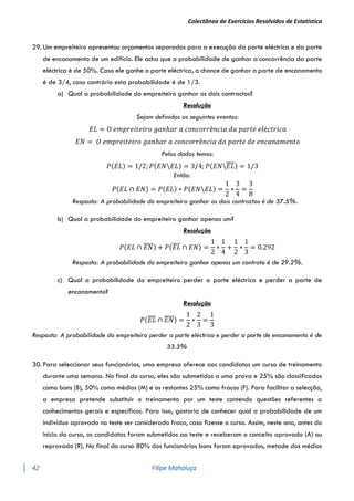 Colectânea de Exercícios Resolvidos de Estatística
42 Filipe Mahaluça
29. Um empreiteiro apresentou orçamentos separados para a execução da parte eléctrica e da parte
de encanamento de um edifício. Ele acha que a probabilidade de ganhar a concorrência da parte
eléctrica é de 50%. Caso ele ganhe a parte eléctrica, a chance de ganhar a parte de encanamento
é de 3/4, caso contrário esta probabilidade é de 1/3.
a) Qual a probabilidade do empreiteiro ganhar os dois contractos?
Resolução
Sejam definidos os seguintes eventos:
𝐸𝐿 = 𝑂 𝑒𝑚𝑝𝑟𝑒𝑖𝑡𝑒𝑖𝑟𝑜 𝑔𝑎𝑛ℎ𝑎𝑟 𝑎 𝑐𝑜𝑛𝑐𝑜𝑟𝑟ê𝑛𝑐𝑖𝑎 𝑑𝑎 𝑝𝑎𝑟𝑡𝑒 𝑒𝑙é𝑐𝑡𝑟𝑖𝑐𝑎
𝐸𝑁 = 𝑂 𝑒𝑚𝑝𝑟𝑒𝑖𝑡𝑒𝑖𝑟𝑜 𝑔𝑎𝑛ℎ𝑎𝑟 𝑎 𝑐𝑜𝑛𝑐𝑜𝑟𝑟ê𝑛𝑐𝑖𝑎 𝑑𝑎 𝑝𝑎𝑟𝑡𝑒 𝑑𝑒 𝑒𝑛𝑐𝑎𝑛𝑎𝑚𝑒𝑛𝑡𝑜
Pelos dados temos:
𝑃(𝐸𝐿) = 1/2; 𝑃(𝐸𝑁𝐸𝐿) = 3/4; 𝑃(𝐸𝑁𝐸𝐿
̅̅̅̅) = 1/3
Então:
𝑃(𝐸𝐿 ∩ 𝐸𝑁) = 𝑃(𝐸𝐿) ∗ 𝑃(𝐸𝑁𝐸𝐿) =
1
2
∗
3
4
=
3
8
Resposta: A probabilidade do empreiteiro ganhar os dois contractos é de 37.5%.
b) Qual a probabilidade do empreiteiro ganhar apenas um?
Resolução
𝑃(𝐸𝐿 ∩ 𝐸𝑁
̅̅̅̅) + 𝑃(𝐸𝐿
̅̅̅̅ ∩ 𝐸𝑁) =
1
2
∗
1
4
+
1
2
∗
1
3
= 0.292
Resposta: A probabilidade do empreiteiro ganhar apenas um contrato é de 29.2%.
c) Qual a probabilidade do empreiteiro perder a parte eléctrica e perder a parte de
encanamento?
Resolução
𝑃(𝐸𝐿
̅̅̅̅ ∩ 𝐸𝑁
̅̅̅̅) =
1
2
∗
2
3
=
1
3
Resposta: A probabilidade do empreiteiro perder a parte eléctrica e perder a parte de encanamento é de
33.3%
30. Para seleccionar seus funcionários, uma empresa oferece aos candidatos um curso de treinamento
durante uma semana. No final do curso, eles são submetidos a uma prova e 25% são classificados
como bons (B), 50% como médios (M) e os restantes 25% como fracos (F). Para facilitar a selecção,
a empresa pretende substituir o treinamento por um teste contendo questões referentes a
conhecimentos gerais e específicos. Para isso, gostaria de conhecer qual a probabilidade de um
indivíduo aprovado no teste ser considerado fraco, caso fizesse o curso. Assim, neste ano, antes do
início do curso, os candidatos foram submetidos ao teste e receberam o conceito aprovado (A) ou
reprovado (R). No final do curso 80% dos funcionários bons foram aprovados, metade dos médios
 
