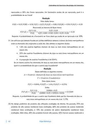 Colectânea de Exercícios Resolvidos de Estatística
43 Filipe Mahaluça
reprovados e 20% dos fracos aprovados. Um funcionário acaba de ser aprovado, qual é a
probabilidade de ser fraco?
Resolução
Pelos dados temos:
𝑃(𝐵) = 0.25; 𝑃(𝑀) = 0.50; 𝑃(𝐹) = 0.25; 𝑃(𝐴𝐵) = 0.80; 𝑃(𝑅𝑀) = 0.50; 𝑃(𝐴𝐹) = 0.20
Recorrendo ao teorema de Bayes temos:
𝑃(𝐹𝐴) =
𝑃(𝐹 ∩ 𝐴)
𝑃(𝐴)
=
0.25 ∗ 0.20
0.25 ∗ 0.80 + 0.50 ∗ 0.50 + 0.25 ∗ 0.20
= 0.10
Resposta: A probabilidade de o funcionário ser fraco dado que acaba de ser aprovado é de 10%.
31. Um software que detecta fraudes em cartões telefónicos detecta o número de áreas metropolitanas
onde as chamadas são originadas a cada dia. São obtidos os seguintes dados:
 1.6% dos usuários legítimos chamam de duas ou mais áreas metropolitanas em um
mesmo dia.
 25% dos usuários fraudulentos chamam de duas ou mais áreas metropolitanas em um
mesmo dia.
 A proporção de usuários fraudulentos é de 0.84%.
Se um mesmo usuário faz chamadas de duas ou mais áreas metropolitanas em um mesmo dia,
qual é a probabilidade de que o usuário seja fraudulento?
Resolução
Sejam definidos os seguintes eventos:
𝐴 = 𝑈𝑠𝑢á𝑟𝑖𝑜𝑠 𝑐ℎ𝑎𝑚𝑎𝑚 𝑑𝑒 𝑑𝑢𝑎𝑠 𝑜𝑢 𝑚𝑎𝑖𝑠 á𝑟𝑒𝑎𝑠 𝑚𝑒𝑡𝑟𝑜𝑝𝑜𝑙𝑖𝑡𝑎𝑛
𝐹 = 𝑈𝑠𝑢á𝑟𝑖𝑜𝑠 𝑓𝑟𝑎𝑢𝑑𝑢𝑙𝑒𝑛𝑡𝑜𝑠
Pelos dados temos:
𝑃(𝐹) = 0.84%; 𝑃(𝐴𝐹
̅) = 1.6%; 𝑃(𝐴𝐹) = 0.25%
Então:
𝑃(𝐹𝐴) =
𝑃(𝐹 ∩ 𝐴)
𝑃(𝐴)
=
0.0084 ∗ 0.25
0.0084 ∗ 0.25 + 0.9916 ∗ 0.016
= 0.11689
Resposta: A probabilidade de que o usuário seja fraudulento dado que faz chamadas de duas ou
mais áreas metropolitanas em um mesmo dia é de 11.7%.
32. No design preliminar de produtos são utilizadas avaliações de clientes. No passado, 95% dos
produtos de alto sucesso receberam boas avaliações, 60% dos produtos de sucesso moderado
receberam boas avaliações, e 10% dos produtos de pobre desempenho receberam boas
avaliações. Além disso, 40% dos produtos tiveram alto sucesso, 35% tiveram sucesso moderado e
 