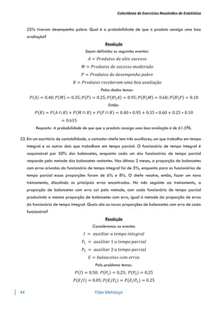 Colectânea de Exercícios Resolvidos de Estatística
44 Filipe Mahaluça
25% tiveram desempenho pobre. Qual é a probabilidade de que o produto consiga uma boa
avaliação?
Resolução
Sejam definidos os seguintes eventos:
𝐴 = 𝑃𝑟𝑜𝑑𝑢𝑡𝑜𝑠 𝑑𝑒 𝑎𝑙𝑡𝑜 𝑠𝑢𝑐𝑒𝑠𝑠𝑜
𝑀 = 𝑃𝑟𝑜𝑑𝑢𝑡𝑜𝑠 𝑑𝑒 𝑠𝑢𝑐𝑒𝑠𝑠𝑜 𝑚𝑜𝑑𝑒𝑟𝑎𝑑𝑜
𝑃 = 𝑃𝑟𝑜𝑑𝑢𝑡𝑜𝑠 𝑑𝑒 𝑑𝑒𝑠𝑒𝑚𝑝𝑒𝑛ℎ𝑜 𝑝𝑜𝑏𝑟𝑒
𝐵 = 𝑃𝑟𝑜𝑑𝑢𝑡𝑜𝑠 𝑟𝑒𝑐𝑒𝑏𝑒𝑟𝑎𝑚 𝑢𝑚𝑎 𝑏𝑜𝑎 𝑎𝑣𝑎𝑙𝑖𝑎çã𝑜
Pelos dados temos:
𝑃(𝐴) = 0.40; 𝑃(𝑀) = 0.35; 𝑃(𝑃) = 0.25; 𝑃(𝐵𝐴) = 0.95; 𝑃(𝐵𝑀) = 0.60; 𝑃(𝐵𝑃) = 0.10
Então:
𝑃(𝐵) = 𝑃(𝐴 ∩ 𝐵) + 𝑃(𝑀 ∩ 𝐵) + 𝑃(𝑃 ∩ 𝐵) = 0.40 ∗ 0.95 + 0.35 ∗ 0.60 + 0.25 ∗ 0.10
= 0.615
Resposta: A probabilidade de que que o produto consiga uma boa avaliação é de 61.5%.
33. Em um escritório de contabilidade, o contador-chefe tem três auxiliares, um que trabalha em tempo
integral e os outros dois que trabalham em tempo parcial. O funcionário de tempo integral é
responsável por 50% dos balancetes, enquanto cada um dos funcionários de tempo parcial
responde pela metade dos balancetes restantes. Nos últimos 2 meses, a proporção de balancetes
com erros oriundos do funcionário de tempo integral foi de 5%, enquanto para os funcionários de
tempo parcial essas proporções foram de 6% e 8%. O chefe resolve, então, fazer um novo
treinamento, discutindo os principais erros encontrados. No mês seguinte ao treinamento, a
proporção de balancetes com erro cai pela metade, com cada funcionário de tempo parcial
produzindo a mesma proporção de balancetes com erro, igual á metade da proporção de erros
do funcionário de tempo integral. Quais são as novas proporções de balancetes com erro de cada
funcionário?
Resolução
Consideremos os eventos
𝐼 = 𝑎𝑢𝑥𝑖𝑙𝑖𝑎𝑟 𝑎 𝑡𝑒𝑚𝑝𝑜 𝑖𝑛𝑡𝑒𝑔𝑟𝑎𝑙
𝑃1 = 𝑎𝑢𝑥𝑖𝑙𝑖𝑎𝑟 1 𝑎 𝑡𝑒𝑚𝑝𝑜 𝑝𝑎𝑟𝑐𝑖𝑎𝑙
𝑃2 = 𝑎𝑢𝑥𝑖𝑙𝑖𝑎𝑟 2 𝑎 𝑡𝑒𝑚𝑝𝑜 𝑝𝑎𝑟𝑐𝑖𝑎𝑙
𝐸 = 𝑏𝑎𝑙𝑎𝑛𝑐𝑒𝑡𝑒𝑠 𝑐𝑜𝑚 𝑒𝑟𝑟𝑜𝑠
Pelo problema temos:
𝑃(𝐼) = 0.50; 𝑃(𝑃1) = 0,25; 𝑃(𝑃2) = 0,25
𝑃(𝐸/𝐼) = 0.05; 𝑃(𝐸/𝑃1) = 𝑃(𝐸/𝑃2) = 0.25
 