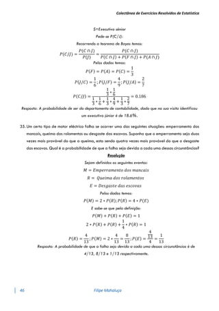 Colectânea de Exercícios Resolvidos de Estatística
46 Filipe Mahaluça
S=Executivo sénior
Pede-se P(C/J):
Recorrendo a teorema de Bayes temos:
𝑃(𝐶/𝐽) =
𝑃(𝐶 ∩ 𝐽)
𝑃(𝐽)
=
𝑃(𝐶 ∩ 𝐽)
𝑃(𝐶 ∩ 𝐽) + 𝑃(𝐹 ∩ 𝐽) + 𝑃(𝐴 ∩ 𝐽)
Pelos dados temos:
𝑃(𝐹) = 𝑃(𝐴) = 𝑃(𝐶) =
1
3
𝑃(𝐽/𝐶) =
1
6
; 𝑃(𝐽/𝐹) =
4
9
; 𝑃(𝐽/𝐴) =
2
7
𝑃(𝐶/𝐽) =
1
3
∗
1
6
1
3
∗
1
6
+
1
3
∗
4
9
+
1
3
∗
2
7
= 0.186
Resposta: A probabilidade de ser do departamento de contabilidade, dado que na sua visita identificou
um executivo júnior é de 18.6%.
35. Um certo tipo de motor eléctrico falha se ocorrer uma das seguintes situações: emperramento dos
mancais, queima dos rolamentos ou desgaste das escovas. Suponha que o emperramento seja duas
vezes mais provável do que a queima, esta sendo quatro vezes mais provável do que o desgaste
das escovas. Qual é a probabilidade de que a falha seja devida a cada uma dessas circunstâncias?
Resolução
Sejam definidos os seguintes eventos:
𝑀 = 𝐸𝑚𝑝𝑒𝑟𝑟𝑎𝑚𝑒𝑛𝑡𝑜 𝑑𝑜𝑠 𝑚𝑎𝑛𝑐𝑎𝑖𝑠
𝑅 = 𝑄𝑢𝑒𝑖𝑚𝑎 𝑑𝑜𝑠 𝑟𝑜𝑙𝑎𝑚𝑒𝑛𝑡𝑜𝑠
𝐸 = 𝐷𝑒𝑠𝑔𝑎𝑠𝑡𝑒 𝑑𝑎𝑠 𝑒𝑠𝑐𝑜𝑣𝑎𝑠
Pelos dados temos:
𝑃(𝑀) = 2 ∗ 𝑃(𝑅); 𝑃(𝑅) = 4 ∗ 𝑃(𝐸)
E sabe-se que pela definição:
𝑃(𝑀) + 𝑃(𝑅) + 𝑃(𝐸) = 1
2 ∗ 𝑃(𝑅) + 𝑃(𝑅) +
1
4
∗ 𝑃(𝑅) = 1
𝑃(𝑅) =
4
13
; 𝑃(𝑀) = 2 ∗
4
13
=
8
13
; 𝑃(𝐸) =
4
13
4
=
1
13
Resposta: A probabilidade de que a falha seja devida a cada uma dessas circunstâncias é de
4/13, 8/13 e 1/13 respectivamente.
 