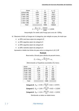 Colectânea de Exercícios Resolvidos de Estatística
2 Filipe Mahaluça
classe 𝑥𝑖 𝑓𝑖 𝑥𝑖 ∗ 𝑓𝑖
[0.96-0.98[ 0.97 60 58.2
[0.98-1.00[ 0.99 160 158.4
[1.00-1.02[ 1.01 280 282.8
[1.02-1.04[ 1.03 260 267.8
[1.04-1.06[ 1.05 160 168
[1.06-1.08[ 1.07 80 85.6
Total 1000 1020.8
𝑥̅ =
∑ 𝑥𝑖 ∗ 𝑓𝑖
𝑛
=
1020.8
1000
= 1.0208
Interpretação: Em média cada frango pesa cerca de 1.02Kg.
b) Queremos dividir os frangos em 4 categorias, com relação ao peso, de modo que
 os 20% mais leves sejam da categoria D
 os 30% seguintes sejam da categoria C
 os 30% seguintes sejam da categoria B
 os 20% restantes sejam da categoria A
Apresente a tabela dos limites de peso entre as categorias A, B, C, D?
Resolução
Recorrendo a fórmula para cálculos de percentis temos:
𝑃𝑖 = 𝑙𝑖𝑚𝑖𝑛𝑓 +
𝑖𝑛
100
−𝑓𝑎𝑐.𝑎𝑛𝑡
𝑓𝑖
∗ 𝑎𝑖
Determinando as frequências acumuladas (𝐹𝑖) temos:
classe 𝑥𝑖 𝑓𝑖 𝐹𝑖
[0.96-0.98[ 0.97 60 60
[0.98-1.00[ 0.99 160 220
[1.00-1.02[ 1.01 280 500
[1.02-1.04[ 1.03 260 760
[1.04-1.06[ 1.05 160 920
[1.06-1.08[ 1.07 80 1000
Total 1000
Categoria D: 𝑃20 = 0.98 +
200−60
160
∗ 0.02 = 0.9975
Categoria C: 𝑃50 = 1.00 +
500−220
280
∗ 0.02 = 1.0200
Categoria B: 𝑃80 = 1.04 +
800−760
160
∗ 0.02 = 1.0450
Distribuindo os dados em tabela temos:
 