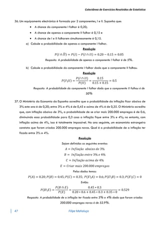 Colectânea de Exercícios Resolvidos de Estatística
47 Filipe Mahaluça
36. Um equipamento electrónico é formado por 2 componentes, I e II. Suponha que:
 A chance do componente I falhar é 0,20;
 A chance de apenas o componente II falhar é 0,15 e
 A chance de I e II falharem simultaneamente é 0,15.
a) Calcule a probabilidade de apenas o componente I falhar.
Resolução
𝑃(𝐼 ∩ 𝐼𝐼
̅) = 𝑃(𝐼) − 𝑃(𝐼 ∩ 𝐼𝐼) = 0.20 − 0.15 = 0.05
Resposta: A probabilidade de apenas o componente I falhar é de 5%.
b) Calcule a probabilidade do componente I falhar dado que o componente II falhou.
Resolução
𝑃(𝐼𝐼𝐼) =
𝑃(𝐼 ∩ 𝐼𝐼)
𝑃(𝐼𝐼)
=
0.15
0.15 + 0.15
= 0.5
Resposta: A probabilidade do componente I falhar dado que o componente II falhou é de
50%
37. O Ministério da Economia da Espanha acredita que a probabilidade da inflação ficar abaixo de
3% este ano é de 0,20; entre 3% e 4% é de 0,45 e acima de 4% é de 0,35. O Ministério acredita
que, com inflação abaixo de 3%, a probabilidade de se criar mais 200.000 empregos é de 0.6,
diminuindo essa probabilidade para 0,3 caso a inflação fique entre 3% e 4%; no entanto, com
inflação acima de 4%, isso é totalmente impossível. No ano seguinte, um economista estrangeiro
constata que foram criados 200.000 empregos novos. Qual é a probabilidade de a inflação ter
ficado entre 3% e 4%.
Resolução
Sejam definidos os seguintes eventos:
𝐴 = 𝐼𝑛𝑓𝑙𝑎çã𝑜 𝑎𝑏𝑎𝑖𝑥𝑜 𝑑𝑒 3%
𝐵 = 𝐼𝑛𝑓𝑙𝑎çã𝑜 𝑒𝑛𝑡𝑟𝑒 3% 𝑒 4%
𝐶 = 𝐼𝑛𝑓𝑙𝑎çã𝑜 𝑎𝑐𝑖𝑚𝑎 𝑑𝑒 4%
𝐸 = 𝐶𝑟𝑖𝑎𝑟 𝑚𝑎𝑖𝑠 200.000 𝑒𝑚𝑝𝑟𝑒𝑔𝑜𝑠
Pelos dados temos:
𝑃(𝐴) = 0.20; 𝑃(𝐵) = 0.45; 𝑃(𝐶) = 0.35; 𝑃(𝐸𝐴) = 0.6; 𝑃(𝐸𝐵) = 0.3; 𝑃(𝐸𝐶) = 0
Então:
𝑃(𝐵𝐸) =
𝑃(𝐵 ∩ 𝐸)
𝑃(𝐸)
=
0.45 ∗ 0.3
0.20 ∗ 0.6 + 0.45 ∗ 0.3 + 0.35 ∗ 0
= 0.529
Resposta: A probabilidade de a inflação ter ficado entre 3% e 4% dado que foram criados
200.000 empregos novos é de 52.9%.
 
