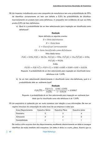 Colectânea de Exercícios Resolvidos de Estatística
48 Filipe Mahaluça
38. Um inspector trabalhando para uma companhia de manufactura tem uma probabilidade de 99%
de identificar correctamente um item com defeito e 0.5% de probabilidade de classificar
incorrectamente um produto bom como defeituoso. A companhia tem evidências de que sua linha
produz 0.9% de itens defeituosos.
a) Qual é a probabilidade de um item seleccionado para inspecção ser classificado como
defeituoso?
Resolução
Sejam definidos os seguintes eventos:
𝐷 = 𝐼𝑡𝑒𝑛𝑠 𝑑𝑒𝑓𝑒𝑖𝑡𝑢𝑜𝑠𝑜𝑠
𝐵 = 𝐼𝑡𝑒𝑛𝑠 𝑏𝑜𝑛𝑠
𝐶 = 𝐶𝑙𝑎𝑠𝑠𝑖𝑓𝑖𝑐𝑎𝑟 𝑐𝑜𝑟𝑟𝑒𝑐𝑡𝑎𝑚𝑒𝑛𝑡𝑒
𝐶𝐷 = 𝐼𝑡𝑒𝑚 𝑐𝑙𝑎𝑠𝑠𝑖𝑓𝑖𝑐𝑎𝑑𝑜 𝑐𝑜𝑚𝑜 𝑑𝑒𝑓𝑒𝑖𝑡𝑢𝑜𝑠𝑜
Pelos dados temos:
𝑃(𝐷) = 0.9%; 𝑃(𝐵) = 90.1%; 𝑃(𝐶𝐷) = 99%; 𝑃(𝐶̅𝐷) = 1%; 𝑃(𝐶̅𝐵) = 0.9%;
𝑃(𝐶𝐵) = 99.5%
Então:
𝑃(𝐶𝐷) = 𝑃(𝐵 ∩ 𝐶̅) + 𝑃(𝐷 ∩ 𝐶) = 0.901 ∗ 0.005 + 0.009 ∗ 0.99 = 0.0134
Resposta: A probabilidade de um item seleccionado para inspecção ser classificado como
defeituoso é de 1.34%.
b) Se um item seleccionado aleatoriamente é classificado como não-defeituoso, qual é a
probabilidade dele ser realmente bom?
Resolução
𝑃(𝐵𝐶𝐷
̅̅̅̅) =
𝑃(𝐵 ∩ 𝐶)
𝑃(𝐶𝐷
̅̅̅̅)
=
0.901 ∗ 0.995
1 − 0.0134
= 0.90867
Resposta: A probabilidade de um item seleccionado para inspecção ser realmente bom
dado que foi classificado como não defeituoso é de 1.34%.
39. Um empresário é conhecido por ser muito cauteloso com relação a suas informações. Ele tem um
registro minucioso da composição de cada área de sua empresa e sabe que:
Área/Departamento Executivo Sénior Executivo Pleno Executivo júnior
Financeiro 2 3 4
Advocacia 3 2 2
Contabilidade 4 1 1
Ele realiza visita surpresa dum dos departamentos, escolhendo aleatoriamente um deles e consegue
identificar de modo imediato dois executivos. Um deles é sénior e o outro, pleno. Assuma que os
 
