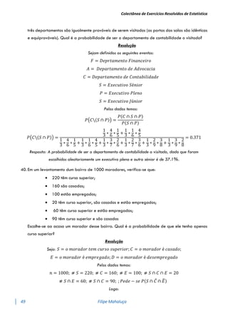 Colectânea de Exercícios Resolvidos de Estatística
49 Filipe Mahaluça
três departamentos são igualmente prováveis de serem visitados (as portas das salas são idênticas
e equiprováveis). Qual é a probabilidade de ser o departamento de contabilidade o visitado?
Resolução
Sejam definidos os seguintes eventos:
𝐹 = 𝐷𝑒𝑝𝑟𝑡𝑎𝑚𝑒𝑛𝑡𝑜 𝐹𝑖𝑛𝑎𝑛𝑐𝑒𝑖𝑟𝑜
𝐴 = 𝐷𝑒𝑝𝑎𝑟𝑡𝑎𝑚𝑒𝑛𝑡𝑜 𝑑𝑒 𝐴𝑑𝑣𝑜𝑐𝑎𝑐𝑖𝑎
𝐶 = 𝐷𝑒𝑝𝑎𝑟𝑡𝑎𝑚𝑒𝑛𝑡𝑜 𝑑𝑒 𝐶𝑜𝑛𝑡𝑎𝑏𝑖𝑙𝑖𝑑𝑎𝑑𝑒
𝑆 = 𝐸𝑥𝑒𝑐𝑢𝑡𝑖𝑣𝑜 𝑆é𝑛𝑖𝑜𝑟
𝑃 = 𝐸𝑥𝑒𝑐𝑢𝑡𝑖𝑣𝑜 𝑃𝑙𝑒𝑛𝑜
𝑆 = 𝐸𝑥𝑒𝑐𝑢𝑡𝑖𝑣𝑜 𝐽ú𝑛𝑖𝑜𝑟
Pelos dados temos:
𝑃(𝐶(𝑆 ∩ 𝑃)) =
𝑃(𝐶 ∩ 𝑆 ∩ 𝑃)
𝑃(𝑆 ∩ 𝑃)
𝑃(𝐶(𝑆 ∩ 𝑃)) =
1
3
∗
4
6
∗
1
5
+
1
3
∗
1
6
∗
4
5
1
3
∗
4
6
∗
1
5
+
1
3
∗
1
6
∗
4
5
+
1
3
∗
3
7
∗
2
6
+
1
3
∗
2
7
∗
3
6
+
1
3
∗
2
9
∗
3
8
+
1
3
∗
3
9
∗
2
8
= 0.371
Resposta: A probabilidade de ser o departamento de contabilidade o visitado, dado que foram
escolhidos aleatoriamente um executivo pleno e outro sénior é de 37.1%.
40. Em um levantamento dum bairro de 1000 moradores, verifica-se que:
 220 têm curso superior;
 160 são casados;
 100 estão empregados;
 20 têm curso superior, são casados e estão empregados;
 60 têm curso superior e estão empregados;
 90 têm curso superior e são casados
Escolhe-se ao acaso um morador desse bairro. Qual é a probabilidade de que ele tenha apenas
curso superior?
Resolução
Seja: 𝑆 = 𝑜 𝑚𝑜𝑟𝑎𝑑𝑜𝑟 𝑡𝑒𝑚 𝑐𝑢𝑟𝑠𝑜 𝑠𝑢𝑝𝑒𝑟𝑖𝑜𝑟; 𝐶 = 𝑜 𝑚𝑜𝑟𝑎𝑑𝑜𝑟 é 𝑐𝑎𝑠𝑎𝑑𝑜;
𝐸 = 𝑜 𝑚𝑜𝑟𝑎𝑑𝑜𝑟 é 𝑒𝑚𝑝𝑟𝑒𝑔𝑎𝑑𝑜; 𝐷 = 𝑜 𝑚𝑜𝑟𝑎𝑑𝑜𝑟 é 𝑑𝑒𝑠𝑒𝑚𝑝𝑟𝑒𝑔𝑎𝑑𝑜
Pelos dados temos:
𝑛 = 1000; ⧣ 𝑆 = 220; ⧣ 𝐶 = 160; ⧣ 𝐸 = 100; ⧣ 𝑆 ∩ 𝐶 ∩ 𝐸 = 20
⧣ 𝑆 ∩ 𝐸 = 60; ⧣ 𝑆 ∩ 𝐶 = 90; ; 𝑃𝑒𝑑𝑒 − 𝑠𝑒 𝑃(𝑆 ∩ 𝐶̅ ∩ 𝐸
̅)
Logo:
 