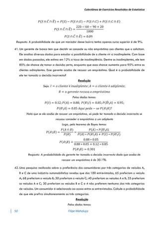 Colectânea de Exercícios Resolvidos de Estatística
50 Filipe Mahaluça
𝑃(𝑆 ∩ 𝐶̅ ∩ 𝐸
̅) = 𝑃(𝑆) − 𝑃(𝑆 ∩ 𝐸) − 𝑃(𝑆 ∩ 𝐶) + 𝑃(𝑆 ∩ 𝐶 ∩ 𝐸)
𝑃(𝑆 ∩ 𝐶̅ ∩ 𝐸
̅) =
220 − 60 − 90 + 20
1000
𝑃(𝑆 ∩ 𝐶̅ ∩ 𝐸
̅) = 0.09
Resposta: A probabilidade de que um morador desse bairro tenha apenas curso superior é de 9%.
41. Um gerente de banco tem que decidir se concede ou não empréstimo aos clientes que o solicitam.
Ele analisa diversos dados para estudar a possibilidade de o cliente vir a inadimplente. Com base
em dados passados, ele estima em 12% a taxa de inadimplência. Dentre os inadimplentes, ele tem
85% de chance de tomar a decisão certa, enquanto que essa chance aumenta para 95% entre os
clientes adimplentes. Esse gerente acaba de recusar um empréstimo. Qual é a probabilidade de
ele ter tomado a decisão incorrecta?
Resolução
Seja: 𝐼 = 𝑜 𝑐𝑙𝑖𝑒𝑛𝑡𝑒 é 𝑖𝑛𝑎𝑑𝑖𝑝𝑙𝑒𝑛𝑡𝑒; 𝐴 = 𝑜 𝑐𝑙𝑖𝑒𝑛𝑡𝑒 é 𝑎𝑑𝑖𝑝𝑙𝑒𝑛𝑡𝑒;
𝑅 = 𝑜 𝑔𝑒𝑟𝑒𝑛𝑡𝑒 𝑟𝑒𝑐𝑢𝑠𝑎 𝑜 𝑒𝑚𝑝𝑟é𝑠𝑡𝑖𝑚𝑜
Pelos dados temos:
𝑃(𝐼) = 0.12; 𝑃(𝐴) = 0.88; 𝑃(𝑅𝐼) = 0.85; 𝑃(𝑅
̅𝐴) = 0.95;
𝑃(𝑅𝐴) = 0.05 𝐴𝑞𝑢𝑖 𝑝𝑒𝑑𝑒 − 𝑠𝑒 𝑃(𝐴𝑅)?
Nota que se ele acaba de recusar um empréstimo, só pode ter tomado a decisão incorrecta se
recusou conceder o empréstimo a um adiplente
Logo, pelo teorema de Bayes temos:
𝑃(𝐴𝑅) =
𝑃(𝐴 ∩ 𝑅)
𝑃(𝑅)
=
𝑃(𝐴) ∗ 𝑃(𝑅𝐴)
𝑃(𝐴) ∗ 𝑃(𝑅𝐴) + 𝑃(𝐼) ∗ 𝑃(𝑅𝐼)
𝑃(𝐴𝑅) =
0.88 ∗ 0.05
0.88 ∗ 0.05 + 0.12 ∗ 0.85
𝑃(𝐴𝑅) = 0.301
Resposta: A probabilidade do gerente ter tomado a decisão incorrecta dado que acaba de
recusar um empréstimo é de 30.1%.
42. Uma pesquisa realizada sobre a preferência dos consumidores por três categorias de veículos A,
B e C de uma indústria automobilística revelou que dos 100 entrevistados, 65 preferiam o veículo
A; 68 preferiam o veículo B; 50 preferiam o veículo C; 40 preferiam os veículos A e B; 35 preferiam
os veículos A e C; 30 preferiam os veículos B e C e 4 não preferem nenhuma das três categorias
de veículos. Um consumidor é selecionado ao acaso entre os entrevistados. Calcule a probabilidade
de que ele prefira simultaneamente as três categorias.
Resolução
Pelos dados temos:
 