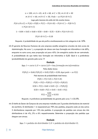 Colectânea de Exercícios Resolvidos de Estatística
51 Filipe Mahaluça
𝑛 = 100; ⧣ 𝐴 = 65; ⧣ 𝐵 = 68; ⧣ 𝐶 = 50; ⧣ 𝐴 ∩ 𝐵 = 40
⧣ 𝐴 ∩ 𝐶 = 60; ⧣ 𝐵 ∩ 𝐶 = 30; 𝑃𝑒𝑑𝑒 − 𝑠𝑒 𝑃(𝐴 ∩ 𝐵 ∩ 𝐶)
Logo pelo teorema de união de três eventos temos:
𝑃(𝐴 ∪ 𝐵 ∪ 𝐶) = 𝑃(𝐴) + 𝑃(𝐵) + 𝑃(𝐶) − 𝑃(𝐴 ∩ 𝐵) − 𝑃(𝐴 ∩ 𝐶 ) − 𝑃(𝐵 ∩ 𝐶)
+ 𝑃(𝐴 ∩ 𝐵 ∩ 𝐶)
1 − 0.04 = 0.65 + 0.68 + 0.50 − 0.40 − 0.35 − 0.30 + 𝑃(𝐴 ∩ 𝐵 ∩ 𝐶)
𝑃(𝐴 ∩ 𝐵 ∩ 𝐶) = 0.18
Resposta: A probabilidade de que ele prefira simultaneamente as três categorias é de 18%.
43. O gerente de Recursos Humanos de uma empresa escolhe estagiários oriundos de dois cursos de
Administração. No curso 1, a proporção de alunos com boa formação em informática é de 60%,
enquanto no outro curso, essa proporção cai para 45%. Um estagiário acaba de ser contratado.
A probabilidade de que tenha boa formação em informática é 0,50. Qual é a preferência
(probabilidade) do gerente pelo curso 1?
Resolução
Seja: 𝐼 = 𝑐𝑢𝑟𝑠𝑜 1; 𝐼𝐼 = 𝑐𝑢𝑟𝑠𝑜 2; 𝐵 = 𝑏𝑜𝑎 𝑓𝑜𝑟𝑚𝑎çã𝑜 𝑒𝑚 𝑖𝑛𝑓𝑜𝑟𝑚á𝑡𝑖𝑐𝑎
Pelos dados temos:
𝑃(𝐵𝐼) = 0.60; 𝑃(𝐵𝐼𝐼) = 0.45; 𝑃(𝐵) = 0.50. 𝐴𝑞𝑢𝑖 𝑝𝑒𝑑𝑒 − 𝑠𝑒 𝑃(𝐼)
Pelo teorema de probabilidade total temos:
𝑃(𝐵) = 𝑃(𝐼 ∩ 𝐵) + 𝑃(𝐼𝐼 ∩ 𝐵)
𝑃(𝐵) = 𝑃(𝐼) ∗ 𝑃(𝐵𝐼) + 𝑃(𝐼𝐼) ∗ 𝑃(𝐵𝐼𝐼)
0.50 = 𝑃(𝐼) ∗ 0.60 + 0.45 ∗ (1 − 𝑃(𝐵𝐼))
0.50 = 0.60 ∗ 𝑃(𝐼) + 0.45 − 0.45 ∗ 𝑃(𝐼)
𝑃(𝐼) =
0.05
0.15
= 0.333
Resposta: A preferência (probabilidade) do gerente pelo curso 1 é 33.3%.
44. O chefe do Sector de Compras de uma empresa trabalha com 3 grandes distribuidores de material
de escritório. O distribuidor 1 é responsável por 70% dos pedidos, enquanto cada um dos outros
2 distribuidores responde por 15% dos pedidos. A proporção de pedidos com atraso dos três
distribuídores é de 4%, 5% e 6% respectivamente. Determine a proporção dos pedidos que
chegam com atraso.
Resolução
Seja: 𝐼 = 𝑝𝑒𝑑𝑖𝑑𝑜𝑠 𝑑𝑜 𝑑𝑖𝑠𝑡𝑟𝑖𝑏𝑢í𝑑𝑜𝑟 𝐼; 𝐼𝐼 = 𝑝𝑒𝑑𝑖𝑑𝑜𝑠 𝑑𝑜 𝑑𝑖𝑠𝑡𝑟𝑖𝑏𝑢í𝑑𝑜𝑟 𝐼𝐼;
 
