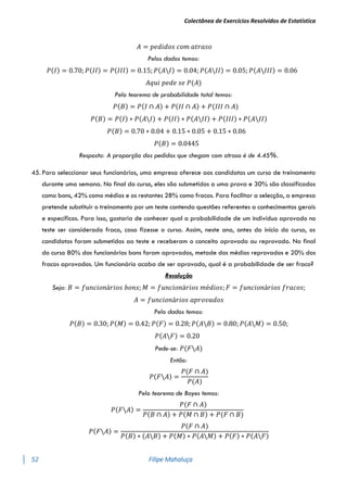 Colectânea de Exercícios Resolvidos de Estatística
52 Filipe Mahaluça
𝐴 = 𝑝𝑒𝑑𝑖𝑑𝑜𝑠 𝑐𝑜𝑚 𝑎𝑡𝑟𝑎𝑠𝑜
Pelos dados temos:
𝑃(𝐼) = 0.70; 𝑃(𝐼𝐼) = 𝑃(𝐼𝐼𝐼) = 0.15; 𝑃(𝐴𝐼) = 0.04; 𝑃(𝐴𝐼𝐼) = 0.05; 𝑃(𝐴𝐼𝐼𝐼) = 0.06
𝐴𝑞𝑢𝑖 𝑝𝑒𝑑𝑒 𝑠𝑒 𝑃(𝐴)
Pelo teorema de probabilidade total temos:
𝑃(𝐵) = 𝑃(𝐼 ∩ 𝐴) + 𝑃(𝐼𝐼 ∩ 𝐴) + 𝑃(𝐼𝐼𝐼 ∩ 𝐴)
𝑃(𝐵) = 𝑃(𝐼) ∗ 𝑃(𝐴𝐼) + 𝑃(𝐼𝐼) ∗ 𝑃(𝐴𝐼𝐼) + 𝑃(𝐼𝐼𝐼) ∗ 𝑃(𝐴𝐼𝐼)
𝑃(𝐵) = 0.70 ∗ 0.04 + 0.15 ∗ 0.05 + 0.15 ∗ 0.06
𝑃(𝐵) = 0.0445
Resposta: A proporção dos pedidos que chegam com atraso é de 4.45%.
45. Para seleccionar seus funcionários, uma empresa oferece aos candidatos um curso de treinamento
durante uma semana. No final do curso, eles são submetidos a uma prova e 30% são classificados
como bons, 42% como médios e os restantes 28% como fracos. Para facilitar a selecção, a empresa
pretende substituir o treinamento por um teste contendo questões referentes a conhecimentos gerais
e específicos. Para isso, gostaria de conhecer qual a probabilidade de um indivíduo aprovado no
teste ser considerado fraco, caso fizesse o curso. Assim, neste ano, antes do início do curso, os
candidatos foram submetidos ao teste e receberam o conceito aprovado ou reprovado. No final
do curso 80% dos funcionários bons foram aprovados, metade dos médios reprovados e 20% dos
fracos aprovados. Um funcionário acaba de ser aprovado, qual é a probabilidade de ser fraco?
Resolução
Seja: 𝐵 = 𝑓𝑢𝑛𝑐𝑖𝑜𝑛á𝑟𝑖𝑜𝑠 𝑏𝑜𝑛𝑠; 𝑀 = 𝑓𝑢𝑛𝑐𝑖𝑜𝑛á𝑟𝑖𝑜𝑠 𝑚é𝑑𝑖𝑜𝑠; 𝐹 = 𝑓𝑢𝑛𝑐𝑖𝑜𝑛á𝑟𝑖𝑜𝑠 𝑓𝑟𝑎𝑐𝑜𝑠;
𝐴 = 𝑓𝑢𝑛𝑐𝑖𝑜𝑛á𝑟𝑖𝑜𝑠 𝑎𝑝𝑟𝑜𝑣𝑎𝑑𝑜𝑠
Pelo dados temos:
𝑃(𝐵) = 0.30; 𝑃(𝑀) = 0.42; 𝑃(𝐹) = 0.28; 𝑃(𝐴𝐵) = 0.80; 𝑃(𝐴𝑀) = 0.50;
𝑃(𝐴𝐹) = 0.20
Pede-se: 𝑃(𝐹𝐴)
Então:
𝑃(𝐹𝐴) =
𝑃(𝐹 ∩ 𝐴)
𝑃(𝐴)
Pelo teorema de Bayes temos:
𝑃(𝐹𝐴) =
𝑃(𝐹 ∩ 𝐴)
𝑃(𝐵 ∩ 𝐴) + 𝑃(𝑀 ∩ 𝐵) + 𝑃(𝐹 ∩ 𝐵)
𝑃(𝐹𝐴) =
𝑃(𝐹 ∩ 𝐴)
𝑃(𝐵) ∗ (𝐴𝐵) + 𝑃(𝑀) ∗ 𝑃(𝐴𝑀) + 𝑃(𝐹) ∗ 𝑃(𝐴𝐹)
 