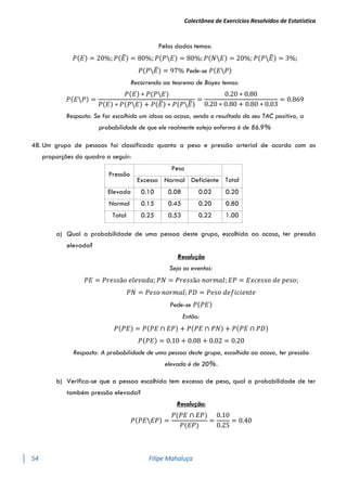 Colectânea de Exercícios Resolvidos de Estatística
54 Filipe Mahaluça
Pelos dados temos:
𝑃(𝐸) = 20%; 𝑃(𝐸
̅) = 80%; 𝑃(𝑃𝐸) = 80%; 𝑃(𝑁𝐸) = 20%; 𝑃(𝑃𝐸
̅) = 3%;
𝑃(𝑃𝐸
̅) = 97% Pede-se 𝑃(𝐸𝑃)
Recorrendo ao teorema de Bayes temos:
𝑃(𝐸𝑃) =
𝑃(𝐸) ∗ 𝑃(𝑃𝐸)
𝑃(𝐸) ∗ 𝑃(𝑃𝐸) + 𝑃(𝐸
̅) ∗ 𝑃(𝑃𝐸
̅)
=
0.20 ∗ 0.80
0.20 ∗ 0.80 + 0.80 ∗ 0.03
= 0.869
Resposta: Se for escolhido um idoso ao acaso, sendo o resultado do seu TAC positivo, a
probabilidade de que ele realmente esteja enfermo é de 86.9%
48. Um grupo de pessoas foi classificado quanto a peso e pressão arterial de acordo com as
proporções do quadro a seguir:
Pressão
Peso
Total
Excesso Normal Deficiente
Elevada 0.10 0.08 0.02 0.20
Normal 0.15 0.45 0.20 0.80
Total 0.25 0.53 0.22 1.00
a) Qual a probabilidade de uma pessoa deste grupo, escolhida ao acaso, ter pressão
elevada?
Resolução
Seja os eventos:
𝑃𝐸 = 𝑃𝑟𝑒𝑠𝑠ã𝑜 𝑒𝑙𝑒𝑣𝑎𝑑𝑎; 𝑃𝑁 = 𝑃𝑟𝑒𝑠𝑠ã𝑜 𝑛𝑜𝑟𝑚𝑎𝑙; 𝐸𝑃 = 𝐸𝑥𝑐𝑒𝑠𝑠𝑜 𝑑𝑒 𝑝𝑒𝑠𝑜;
𝑃𝑁 = 𝑃𝑒𝑠𝑜 𝑛𝑜𝑟𝑚𝑎𝑙; 𝑃𝐷 = 𝑃𝑒𝑠𝑜 𝑑𝑒𝑓𝑖𝑐𝑖𝑒𝑛𝑡𝑒
Pede-se 𝑃(𝑃𝐸)
Então:
𝑃(𝑃𝐸) = 𝑃(𝑃𝐸 ∩ 𝐸𝑃) + 𝑃(𝑃𝐸 ∩ 𝑃𝑁) + 𝑃(𝑃𝐸 ∩ 𝑃𝐷)
𝑃(𝑃𝐸) = 0.10 + 0.08 + 0.02 = 0.20
Resposta: A probabilidade de uma pessoa deste grupo, escolhida ao acaso, ter pressão
elevada é de 20%.
b) Verifica-se que a pessoa escolhida tem excesso de peso, qual a probabilidade de ter
também pressão elevada?
Resolução:
𝑃(𝑃𝐸𝐸𝑃) =
𝑃(𝑃𝐸 ∩ 𝐸𝑃)
𝑃(𝐸𝑃)
=
0.10
0.25
= 0.40
 