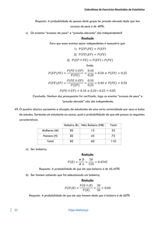 Colectânea de Exercícios Resolvidos de Estatística
55 Filipe Mahaluça
Resposta: A probabilidade da pessoa deste grupo ter pressão elevada dado que tem
excesso de peso é de 40%.
c) Os eventos “excesso de peso” e “pressão elevada” são independentes?
Resolução
Para que esses eventos sejam independentes é necessário que:
1) 𝑃(𝐸𝑃𝑃𝐸) = 𝑃(𝐸𝑃)
2) 𝑃(𝑃𝐸𝐸𝑃) = 𝑃(𝑃𝐸)
3) 𝑃(𝐸𝑃 ∩ 𝑃𝐸) = 𝑃(𝐸𝑃) ∗ 𝑃(𝑃𝐸)
Então
𝑃(𝐸𝑃𝑃𝐸) =
𝑃(𝑃𝐸 ∩ 𝐸𝑃)
𝑃(𝑃𝐸)
=
0.10
0.20
= 0.50 ≠ 𝑃(𝐸𝑃) = 0.25
𝑃(𝑃𝐸𝐸𝑃) =
𝑃(𝑃𝐸 ∩ 𝐸𝑃)
𝑃(𝐸𝑃)
=
0.10
0.25
= 0.40 ≠ 𝑃(𝑃𝐸) = 0.20
𝑃(𝑃𝐸 ∩ 𝐸𝑃) = 0.10 ≠ 0.20 ∗ 0.25 = 0.05
Conclusão: Nenhum dos pressupostos foi verificado, logo os eventos “excesso de peso” e
“pressão elevada” não são independentes
49. O quadro abaixo apresenta a situação de estudantes de uma certa universidade por sexo e bolsa
de estudos. Sorteado um estudante ao acaso, qual a probabilidade de que ele possua as seguintes
características:
Bolseiro (B) Não Bolseiro (NB) Total
Mulheres (M) 20 15 35
Homens (H) 30 45 75
Total 50 60 110
a) Ser bolseiro;
Reolução:
𝑃(𝐵) =
⧣ 𝐵
⧣ 𝑛
=
50
110
= 0.4545
Resposta: A probabilidade de que ele seja bolseiro é de 45.45%
b) Ser homem sabendo que foi seleccionado um bolseiro;
Reolução:
𝑃(𝐻𝐵) =
𝑃(𝐻 ∩ 𝐵)
𝑃(𝐵)
=
30
50
= 0.60
Resposta: A probabilidade de que ele seja homem dado que é bolseiro é de 60%
 