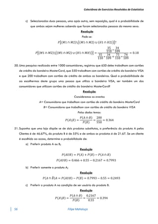Colectânea de Exercícios Resolvidos de Estatística
56 Filipe Mahaluça
c) Seleccionadas duas pessoas, uma após outra, sem reposição, qual é a probabilidade de
que ambas sejam mulheres sabendo que foram selecionadas pessoas do mesmo sexo.
Resolução
Pede-se:
𝑃[(𝑀1 ∩ 𝑀2)((𝑀1 ∩ 𝑀2) ∪ (𝐻1 ∩ 𝐻2))]?
𝑃[(𝑀1 ∩ 𝑀2)((𝑀1 ∩ 𝑀2) ∪ (𝐻1 ∩ 𝑀𝐻))] =
35
110
∗
34
109
35
110
∗
34
109
+
75
110
∗
74
109
= 0.18
50. Uma pesquisa realizada entre 1000 consumidores, registrou que 650 deles trabalham com cartões
de crédito da bandeira MasterCard, que 550 trabalham com cartões de crédito da bandeira VISA
e que 200 trabalham com cartões de crédito de ambas as bandeiras. Qual a probabilidade de
ao escolhermos deste grupo uma pessoa que utiliza a bandeira VISA, ser também um dos
consumidores que utilizam cartões de crédito da bandeira MasterCard?
Resolução:
Consideremos os eventos
A= Consumidores que trabalham com cartões de crédito da bandeira MasterCard
B= Consumidores que trabalham com cartões de crédito da bandeira VISA
Pelos dados temos:
𝑃(𝐴𝐵) =
𝑃(𝐴 ∩ 𝐵)
𝑃(𝐵)
=
200
550
= 0.364
51. Suponha que uma loja dispõe se de dois produtos substitutos, a preferência do produto A pelos
Clientes é de 46.67%, do produto B é de 55% e de ambos os produtos é de 21.67. Se um cliente
é escolhido ao acaso, determine a probabilidade de:
a) Preferir produto A ou B;
Resolução
𝑃(𝐴𝑈𝐵) = 𝑃(𝐴) + 𝑃(𝐵) − 𝑃(𝐴 ∩ 𝐵)
𝑃(𝐴𝑈𝐵) = 0.466 + 0.55 − 0.2167 = 0.7993
b) Preferir somente o produto A;
Resolução
𝑃(𝐴 ∩ 𝐵
̅)𝐴 = 𝑃(𝐴𝑈𝐵) − 𝑃(𝐵) = 0.7993 − 0.55 = 0.2493
c) Preferir o produto A na condição de ser usuário do produto B.
Resolução
𝑃(𝐴𝐵) =
𝑃(𝐴 ∩ 𝐵)
𝑃(𝐵)
=
0.2167
0.55
= 0.394
 
