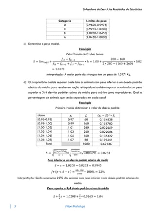 Colectânea de Exercícios Resolvidos de Estatística
3 Filipe Mahaluça
Categoria Limites do peso
D [0.9600-0.9975[
C [0.9975-1.0200[
B [1.0200-1.0450[
A [1.0450-1.0800[
c) Determine o peso modal.
Resolução
Pela fórmula de Czuber temos:
𝑥
̂ = 𝑙𝑖𝑚𝑖𝑛𝑓𝑥
̂ +
𝑓𝑖𝑥
̂ − 𝑓𝑥
̂𝑖−1
𝑓𝑖𝑥
̂ − 𝑓𝑥
̂𝑖−1 + 𝑓𝑖𝑥
̂ − 𝑓𝑥
̂𝑖+1
∗ ℎ = 1.00 +
280 − 160
2 ∗ 280 − (160 + 260)
∗ 0.02
= 1.0171
Interpretação: A maior parte dos frangos tem um peso de 1.0171Kg.
d) O proprietário decide separar deste lote os animais com peso inferior a um desvio padrão
abaixo da média para receberem ração reforçada e também separar os animais com peso
superior a 3/4 desvios padrões acima da média para usá-los como reprodutores. Qual a
percentagem de animais que serão separados em cada caso?
Resolução
Primeiro vamos determinar o valor de desvio padrão
classe 𝑥𝑖 𝑓𝑖 (𝑥𝑖 − 𝑥̅)2
∗ 𝑓𝑖
[0.96-0.98[ 0.97 60 0.154838
[0.98-1.00[ 0.99 160 0.151782
[1.00-1.02[ 1.01 280 0.032659
[1.02-1.04[ 1.03 260 0.022006
[1.04-1.06[ 1.05 160 0.136422
[1.06-1.08[ 1.07 80 0.193651
Total 1000 0.69136
𝑆 = √
∑(𝑥𝑖−𝑥̅)2∗𝑓𝑖
𝑛−1
=√
0.69136
999
=√0.000691 = 0.0263
Peso inferior a um desvio padrão abaixo da média
𝑥̅ − 𝑠 = 1.0208 − 0.0263 = 0.9945
𝑓𝑟 (𝑝 < 𝑥̅ − 𝑠 ) =
60+160
1000
∗ 100% = 22%
Interpretação: Serão separados 22% dos animais com peso inferior a um desvio padrão abaixo da
média.
Peso superior a 3/4 desvio padrão acima da média
𝑥̅ +
3
4
𝑠 = 1.0208 +
3
4
∗ 0.0263 = 1.04
 