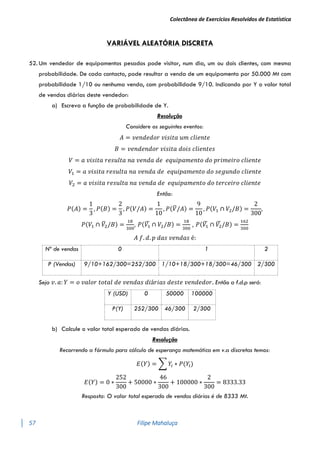 Colectânea de Exercícios Resolvidos de Estatística
57 Filipe Mahaluça
VARIÁVEL ALEATÓRIA DISCRETA
52. Um vendedor de equipamentos pesados pode visitar, num dia, um ou dois clientes, com mesma
probabilidade. De cada contacto, pode resultar a venda de um equipamento por 50.000 Mt com
probabilidade 1/10 ou nenhuma venda, com probabilidade 9/10. Indicando por Y o valor total
de vendas diárias deste vendedor:
a) Escreva a função de probabilidade de Y.
Resolução
Considere os seguintes eventos:
𝐴 = 𝑣𝑒𝑛𝑑𝑒𝑑𝑜𝑟 𝑣𝑖𝑠𝑖𝑡𝑎 𝑢𝑚 𝑐𝑙𝑖𝑒𝑛𝑡𝑒
𝐵 = 𝑣𝑒𝑛𝑑𝑒𝑛𝑑𝑜𝑟 𝑣𝑖𝑠𝑖𝑡𝑎 𝑑𝑜𝑖𝑠 𝑐𝑙𝑖𝑒𝑛𝑡𝑒𝑠
𝑉 = 𝑎 𝑣𝑖𝑠𝑖𝑡𝑎 𝑟𝑒𝑠𝑢𝑙𝑡𝑎 𝑛𝑎 𝑣𝑒𝑛𝑑𝑎 𝑑𝑒 𝑒𝑞𝑢𝑖𝑝𝑎𝑚𝑒𝑛𝑡𝑜 𝑑𝑜 𝑝𝑟𝑖𝑚𝑒𝑖𝑟𝑜 𝑐𝑙𝑖𝑒𝑛𝑡𝑒
𝑉1 = 𝑎 𝑣𝑖𝑠𝑖𝑡𝑎 𝑟𝑒𝑠𝑢𝑙𝑡𝑎 𝑛𝑎 𝑣𝑒𝑛𝑑𝑎 𝑑𝑒 𝑒𝑞𝑢𝑖𝑝𝑎𝑚𝑒𝑛𝑡𝑜 𝑑𝑜 𝑠𝑒𝑔𝑢𝑛𝑑𝑜 𝑐𝑙𝑖𝑒𝑛𝑡𝑒
𝑉2 = 𝑎 𝑣𝑖𝑠𝑖𝑡𝑎 𝑟𝑒𝑠𝑢𝑙𝑡𝑎 𝑛𝑎 𝑣𝑒𝑛𝑑𝑎 𝑑𝑒 𝑒𝑞𝑢𝑖𝑝𝑎𝑚𝑒𝑛𝑡𝑜 𝑑𝑜 𝑡𝑒𝑟𝑐𝑒𝑖𝑟𝑜 𝑐𝑙𝑖𝑒𝑛𝑡𝑒
Então:
𝑃(𝐴) =
1
3
, 𝑃(𝐵) =
2
3
, 𝑃(𝑉/𝐴) =
1
10
, 𝑃(𝑉
̅/𝐴) =
9
10
, 𝑃(𝑉1 ∩ 𝑉2/𝐵) =
2
300
,
𝑃(𝑉1 ∩ 𝑉
̅2/𝐵) =
18
300
, 𝑃(𝑉1
̅ ∩ 𝑉2/𝐵) =
18
300
, 𝑃(𝑉1
̅ ∩ 𝑉2
̅ /𝐵) =
162
300
𝐴 𝑓. 𝑑. 𝑝 𝑑𝑎𝑠 𝑣𝑒𝑛𝑑𝑎𝑠 é:
Nº de vendas 0 1 2
P (Vendas) 9/10+162/300=252/300 1/10+18/300+18/300=46/300 2/300
Seja 𝑣. 𝑎: 𝑌 = 𝑜 𝑣𝑎𝑙𝑜𝑟 𝑡𝑜𝑡𝑎𝑙 𝑑𝑒 𝑣𝑒𝑛𝑑𝑎𝑠 𝑑𝑖á𝑟𝑖𝑎𝑠 𝑑𝑒𝑠𝑡𝑒 𝑣𝑒𝑛𝑑𝑒𝑑𝑜𝑟. Então a f.d.p será:
Y (USD) 0 50000 100000
P(Y) 252/300 46/300 2/300
b) Calcule o valor total esperado de vendas diárias.
Resolução
Recorrendo a fórmula para cálculo de esperança matemática em v.a discretas temos:
𝐸(𝑌) = ∑ 𝑌𝑖 ∗ 𝑃(𝑌𝑖)
𝐸(𝑌) = 0 ∗
252
300
+ 50000 ∗
46
300
+ 100000 ∗
2
300
= 8333.33
Resposta: O valor total esperado de vendas diárias é de 8333 Mt.
 