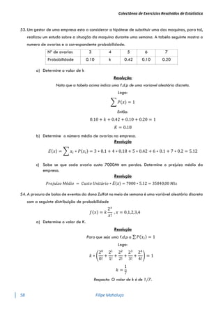 Colectânea de Exercícios Resolvidos de Estatística
58 Filipe Mahaluça
53. Um gestor de uma empresa esta a considerar a hipótese de substituir uma das maquinas, para tal,
realizou um estudo sobre a situação da maquina durante uma semana. A tabela seguinte mostra o
numero de avarias e a correspondente probabilidade.
Nº de avarias 3 4 5 6 7
Probabilidade 0.10 k 0.42 0.10 0.20
a) Determine o valor de k
Resolução:
Nota que a tabela acima indica uma f.d.p de uma variavel aleatória discreta.
Logo:
∑ 𝑃(𝑥) = 1
Então:
0.10 + 𝑘 + 0.42 + 0.10 + 0.20 = 1
𝐾 = 0.18
b) Determine o número médio de avarias na empresa.
Resolução
𝐸(𝑥) = ∑ 𝑥𝑖 ∗ 𝑃(𝑥𝑖) = 3 ∗ 0.1 + 4 ∗ 0.18 + 5 ∗ 0.42 + 6 ∗ 0.1 + 7 ∗ 0.2 = 5.12
c) Sabe se que cada avaria custa 7000Mt em perdas. Determine o prejuízo médio da
empresa.
Resolução
𝑃𝑟𝑒𝑗𝑢í𝑧𝑜 𝑀é𝑑𝑖𝑜 = 𝐶𝑢𝑠𝑡𝑜 𝑈𝑛𝑖𝑡á𝑟𝑖𝑜 ∗ 𝐸(𝑥) = 7000 ∗ 5.12 = 35840,00 𝑀𝑡𝑠
54. A procura de bolos de eventos da dona Zulfat no meio de semana é uma variável aleatória discreta
com a seguinte distribuição de probabilidade
𝑓(𝑥) = 𝑘
2𝑥
𝑥!
, 𝑥 = 0,1,2,3,4
a) Determine o valor de K.
Resolução
Para que seja uma f.d.p o ∑ 𝑃(𝑥𝑖) = 1
Logo:
𝑘 ∗ (
20
0!
+
21
1!
+
22
2!
+
23
3!
+
24
4!
) = 1
𝑘 =
1
7
Resposta: O valor de k é de 1/7.
 