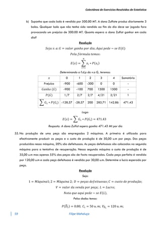Colectânea de Exercícios Resolvidos de Estatística
59 Filipe Mahaluça
b) Suponha que cada bolo é vendido por 500.00 MT. A dona Zulfate produz diariamente 3
bolos. Qualquer bolo que não tenha sido vendido ao fim do dia deve ser jogado fora
provocando um prejuízo de 300.00 MT. Quanto espera a dona Zulfat ganhar em cada
dia?
Resolução
𝑆𝑒𝑗𝑎 𝑣. 𝑎: 𝐺 = 𝑣𝑎𝑙𝑜𝑟 𝑔𝑎𝑛ℎ𝑜 𝑝𝑜𝑟 𝑑𝑖𝑎; 𝐴𝑞𝑢𝑖 𝑝𝑒𝑑𝑒 − 𝑠𝑒 𝐸(𝐺)
𝑃𝑒𝑙𝑎 𝑓ó𝑟𝑚𝑢𝑙𝑎 𝑡𝑒𝑚𝑜𝑠:
𝐸(𝑥) = ∑ 𝑥𝑖 ∗ 𝑃(𝑥𝑖)
𝑛
𝑖=1
Determinando a f.d.p da v.a G, teremos:
𝑥 0 1 2 3 4 Somatório
Prejuízo -900 -600 -300 0 0 -
𝐺𝑎𝑛ℎ𝑜 (𝐺) -900 -100 700 1500 1500 -
𝑃(𝐺) 1/7 2/7 2/7 4/21 2/21 1
∑ 𝐺1 ∗ 𝑃(𝐺𝑖) -128.57 -28.57 200 285.71 142.86 471.43
Logo:
𝐸(𝑥) = ∑ 𝐺1 ∗ 𝑃(𝐺𝑖) = 471.43
Resposta: A dona Zulfat espera gamha 471.43 Mt por dia
55. Na produção de uma peça são empregadas 2 máquinas. A primeira é utilizada para
efectivamente produzir as peças e o custo de produção é de 50,00 u.m por peça. Das peças
produzidas nessa máquina, 20% são defeituosas. As peças defeituosas são colocadas na segunda
máquina para a tentativa de recuperação. Nessa segunda máquina o custo de produção é de
35,00 u.m mas apenas 55% das peças são de facto recuperadas. Cada peça perfeita é vendida
por 120,00 u.m e cada peça defeituosa é vendida por 30,00 u.m. Determine o lucro esperado por
peça.
Resolução
Seja:
1 = 𝑀á𝑞𝑢𝑖𝑛𝑎1; 2 = 𝑀á𝑞𝑢𝑖𝑛𝑎 2; 𝐷 = 𝑝𝑒ç𝑎𝑠 𝑑𝑒𝑓𝑒𝑖𝑡𝑢𝑜𝑠𝑎𝑠; 𝐶 = 𝑐𝑢𝑠𝑡𝑜 𝑑𝑒 𝑝𝑟𝑜𝑑𝑢çã𝑜;
𝑉 = 𝑣𝑎𝑙𝑜𝑟 𝑑𝑎 𝑣𝑒𝑛𝑑𝑎 𝑝𝑜𝑟 𝑝𝑒ç𝑎; 𝐿 = 𝐿𝑢𝑐𝑟𝑜;
𝑁𝑜𝑡𝑎 𝑞𝑢𝑒 𝑎𝑞𝑢𝑖 𝑝𝑒𝑑𝑒 − 𝑠𝑒 𝐸(𝐿),
Pelos dados temos:
𝑃(𝐷
̅1) = 0.80; 𝐶1 = 50 𝑢. 𝑚; 𝑉𝐷
̅1
= 120 𝑢. 𝑚;
 