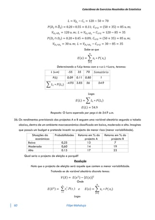 Colectânea de Exercícios Resolvidos de Estatística
60 Filipe Mahaluça
𝐿 = 𝑉𝐷
̅1
− 𝐶1 = 120 − 50 = 70
𝑃(𝐷1 ∩ 𝐷
̅2) = 0.20 ∗ 0.55 = 0.11; 𝐶1∩2 = (50 + 35) = 85 𝑢. 𝑚;
𝑉𝐷1∩𝐷
̅2
= 120 𝑢. 𝑚; 𝐿 = 𝑉𝐷1∩𝐷
̅2
− 𝐶1∩2 = 120 − 85 = 35
𝑃(𝐷1 ∩ 𝐷2) = 0.20 ∗ 0.45 = 0.09; 𝐶1∩2 = (50 + 35) = 85 𝑢. 𝑚;
𝑉𝐷1∩𝐷2
= 30 𝑢. 𝑚; 𝐿 = 𝑉𝐷1∩𝐷2
− 𝐶1∩2 = 30 − 85 = 35
Sabe-se que
𝐸(𝑥) = ∑ 𝑥𝑖 ∗ 𝑃(
𝑛
𝑖=1
𝑥𝑖)
Determinando a f.d.p temos com a v.a L:=Lucro, teremos:
L (u.m) -55 35 70 𝑆𝑜𝑚𝑎𝑡ó𝑟𝑖𝑜
P(L) 0.09 0.11 0.80 1
∑ 𝐿𝑖 ∗ 𝑃(𝐿𝑖)
-4.95 3.85 56 54.9
Logo:
𝐸(𝐿) = ∑ 𝐿𝑖 ∗ 𝑃(𝐿𝑖)
𝐸(𝐿) = 54.9
Resposta: O lucro esperado por peça é de 54.9 u.m.
56. Os rendimentos previsionais dos projectos A e B seguem uma variável aleatória segundo a tabela
abaixo, dentro de um ambiente macroeconómico classificado em baixa, moderada e alta. Imagines
que possuis um budget e pretende investir no projecto de menor risco (menor variabilidade).
Situações da
económicas
Probabilidades Retorno em % do
projecto A
Retorno em % do
projecto B
Baixa 0,25 13 7
Moderada 0,60 14 19
Alta 0.15 17 23
Qual seria o projecto de eleição e porquê?
Resolução
Nota que o projecto de eleição será aquele que contem a menor variabilidade.
Tratando-se de variável aleatória discreta temos:
𝑉(𝑋) = 𝐸(𝑥2) − [𝐸(𝑥)]2
Onde
𝐸(𝑋2) = 

n
i
i
i x
P
x
1
2
)
(
. 𝑒 𝐸(𝑥) = ∑ 𝑥𝑖 ∗ 𝑃(
𝑛
𝑖=1
𝑥𝑖)
Logo:
 