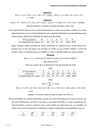 Colectânea de Exercícios Resolvidos de Estatística
61 Filipe Mahaluça
Projecto A
𝑉(𝑋) = (132
∗ 0.25 + 142
∗ 0.6 + 172
∗ 0.15) − (0.25 ∗ 13 + 0.60 ∗ 14 + 0.15 ∗ 17)
= 1.56%
Projecto B
𝑉(𝑋) = (72
∗ 0.25 + 172
∗ 0.6 + 232
∗ 0.15) − (0.25 ∗ 7 + 0.60 ∗ 17 + 0.15 ∗ 23) = 32.64%
Resposta: Elegeria o projecto A porque apresenta menor risco.
57. Em determinado sector de uma loja de departamentos, o número de produtos vendidos em um dia
pelos funcionários é uma variável aleatória P com a seguinte distribuição de probabilidades (esses
números foram obtidos dos resultados de vários anos de estudo):
𝑁º 𝑑𝑒 𝑝𝑟𝑜𝑑𝑢𝑡𝑜𝑠 0 1 2 3 4 5 6
𝑃𝑟𝑜𝑏𝑎𝑏𝑖𝑙𝑖𝑑𝑎𝑑𝑒 𝑑𝑒 𝑣𝑒𝑛𝑑𝑎 0.1 0.4 0.2 0.1 0.1 0.05 0.05
Cada vendedor recebe comissões de venda, distribuídas da seguinte forma: se ele vende até 2
produtos em um dia, ele ganha uma comissão de 25,00 u.m por produto vendido. A partir da
terceira venda, a comissão passa para 30,00 u.m. Qual a comissão média de cada um deles?
Resolução
Seja 𝑣. 𝑎: 𝐶 = 𝑐𝑜𝑚𝑖𝑠𝑠ã𝑜 𝑑𝑒 𝑣𝑒𝑛𝑑𝑎 𝑟𝑒𝑐𝑒𝑏𝑖𝑑𝑎 𝑝𝑜𝑟 𝑐𝑎𝑑𝑎 𝑣𝑒𝑛𝑑𝑒𝑑𝑜𝑟.
Aqui pede-se 𝐸(𝐶)
Nota que primeiro deve-se determinar a f.d.p da comissão de venda
Logo:
𝑁º 𝑑𝑒 𝑝𝑟𝑜𝑑𝑢𝑡𝑜𝑠 0 1 2 3 4 5 6
𝐶𝑜𝑚𝑖𝑠𝑠ã𝑜 0 25 50 80 110 140 170
𝑃𝑟𝑜𝑏𝑎𝑏𝑖𝑙𝑖𝑑𝑎𝑑𝑒 𝑑𝑒 𝑣𝑒𝑛𝑑𝑎 0.1 0.4 0.2 0.1 0.1 0.05 0.05
Então:
𝐸(𝐶) = ∑ 𝐶𝑖 ∗ 𝑃(𝐶𝑖)
𝐸(𝐶) = 0 ∗ 0.1 + 25 ∗ 0.4 + 50 ∗ 0.2 + 80 ∗ 0.1 + 110 ∗ 0.1 + 140 ∗ 0.05 + 170 ∗ 0.05
= 54.5
Resposta: A comissão média de cada um deles é de 54.5 u.m.
58. Um revendedor de produtos informáticos recebe de vários fornecedores certo tipo de mouses, que
tem custo diferenciado. Levando-se em conta a proporção fornecida e o preço apresentado por
cada fornecedor, pode-se considerar que o custo unitário de cada mouse em u.m, escolhida ao
acaso, é uma variável aleatória C. Admitindo a seguinte distribuição de probabilidade para C:
𝑐𝑖 1,00 1,10 1,20 1,30 1,40
𝑃(𝑐𝑖) 0,2 0,3 0,2 0,2 0,1
 