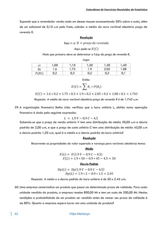 Colectânea de Exercícios Resolvidos de Estatística
62 Filipe Mahaluça
Supondo que o revendedor venda cada um desses mouses acrescentando 50% sobre o custo, além
de um adicional de 0,10 u.m pelo frete, calcular a média da nova variável aleatória preço de
revenda R.
Resolução
Seja 𝑣. 𝑎: 𝑅 = 𝑝𝑟𝑒ç𝑜 𝑑𝑒 𝑟𝑒𝑣𝑒𝑛𝑑𝑎
Aqui pede-se 𝐸(𝐶)
Nota que primeiro deve-se determinar a f.d.p do preço de revenda R,
Logo:
𝑐𝑖 1,00 1,10 1,20 1,30 1,40
𝑅𝑖 1.6 1.75 1.9 2.05 1.08
𝑃(𝑅𝑖) 0,2 0,3 0,2 0,2 0,1
Então:
𝐸(𝐶) = ∑ 𝑅𝑖 ∗ 𝑃(𝑅𝑖)
𝐸(𝐶) = 1.6 ∗ 0.2 + 1.75 ∗ 0.3 + 1.9 ∗ 0.2 + 2.05 ∗ 0.2 + 1.08 ∗ 0.1 = 1.743
Resposta: A média da nova variável aleatória preço de revenda R é de 1.743 u.m.
59. A organização financeira Betha Ltda. verificou que o lucro unitário L, obtido numa operação
financeira é dado pela seguinte expressão:
𝐿 = 1,9 𝑉 − 0,9 𝐶 − 4,5
Sabendo-se que o preço de venda unitário V tem uma distribuição de média 50,00 u.m e desvio
padrão de 2,00 u.m, e que o preço de custo unitário C tem uma distribuição de média 45,00 u.m
e desvio padrão 1,50 u.m, qual é a média e o desvio padrão do lucro unitário?
Resolução
Recorrendo as propriedades do valor esperado e variança para variáveis aleatórias temos:
Média
𝐸(𝐿) = 𝐸(1,9 𝑉 − 0,9 𝐶 − 4,5)
𝐸(𝐿) = 1.9 ∗ 50 − 0.9 ∗ 45 − 4.5 = 50
Desvio Padrão
𝐷𝑝(𝐿) = 𝐷𝑝(1,9 𝑉 − 0,9 𝐶 − 4,5)
𝐷𝑝(𝐿) = 1.9 ∗ 2 − 0.9 ∗ 1.5 = 2.45
Resposta: A média e o desvio padrão do lucro unitário é de 50 e 2.45 u.m.
60. Uma empresa comercializa um produto que possui um determinado prazo de validade. Para cada
unidade vendida do produto, a empresa recebe 800,00 Mt e tem um custo de 200,00 Mt. Nestas
condições a probabilidade de um produto ser vendido antes de vencer seu prazo de validade é
de 80%. Quanto a empresa espera lucrar em uma unidade do produto?
 