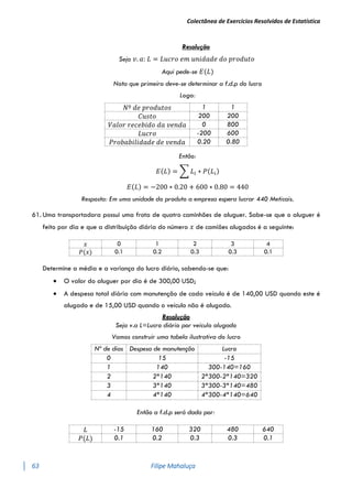 Colectânea de Exercícios Resolvidos de Estatística
63 Filipe Mahaluça
Resolução
Seja 𝑣. 𝑎: 𝐿 = 𝐿𝑢𝑐𝑟𝑜 𝑒𝑚 𝑢𝑛𝑖𝑑𝑎𝑑𝑒 𝑑𝑜 𝑝𝑟𝑜𝑑𝑢𝑡𝑜
Aqui pede-se 𝐸(𝐿)
Nota que primeiro deve-se determinar a f.d.p do lucro
Logo:
𝑁º 𝑑𝑒 𝑝𝑟𝑜𝑑𝑢𝑡𝑜𝑠 1 1
𝐶𝑢𝑠𝑡𝑜 200 200
𝑉𝑎𝑙𝑜𝑟 𝑟𝑒𝑐𝑒𝑏𝑖𝑑𝑜 𝑑𝑎 𝑣𝑒𝑛𝑑𝑎 0 800
𝐿𝑢𝑐𝑟𝑜 -200 600
𝑃𝑟𝑜𝑏𝑎𝑏𝑖𝑙𝑖𝑑𝑎𝑑𝑒 𝑑𝑒 𝑣𝑒𝑛𝑑𝑎 0.20 0.80
Então:
𝐸(𝐿) = ∑ 𝐿𝑖 ∗ 𝑃(𝐿𝑖)
𝐸(𝐿) = −200 ∗ 0.20 + 600 ∗ 0.80 = 440
Resposta: Em uma unidade do produto a empresa espera lucrar 440 Meticais.
61. Uma transportadora possui uma frota de quatro caminhões de aluguer. Sabe-se que o aluguer é
feito por dia e que a distribuição diária do número 𝑥 de camiões alugados é a seguinte:
𝑥 0 1 2 3 4
𝑃(𝑥) 0.1 0.2 0.3 0.3 0.1
Determine a média e a variança do lucro diário, sabendo-se que:
 O valor do aluguer por dia é de 300,00 USD;
 A despesa total diária com manutenção de cada veículo é de 140,00 USD quando este é
alugado e de 15,00 USD quando o veículo não é alugado.
Resolução
Seja v.a L=Lucro diário por veículo alugado
Vamos construir uma tabela ilustrativa do lucro
Nº de dias Despesa de manutenção Lucro
0 15 -15
1 140 300-140=160
2 2*140 2*300-2*140=320
3 3*140 3*300-3*140=480
4 4*140 4*300-4*140=640
Então a f.d.p será dada por:
𝐿 -15 160 320 480 640
𝑃(𝐿) 0.1 0.2 0.3 0.3 0.1
 