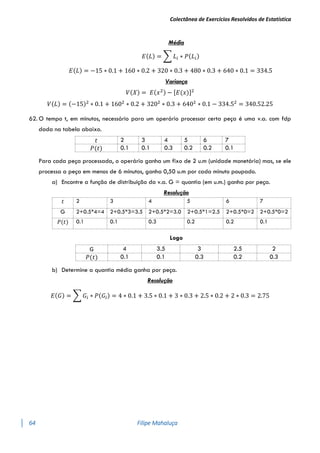 Colectânea de Exercícios Resolvidos de Estatística
64 Filipe Mahaluça
Média
𝐸(𝐿) = ∑ 𝐿𝑖 ∗ 𝑃(𝐿𝑖)
𝐸(𝐿) = −15 ∗ 0.1 + 160 ∗ 0.2 + 320 ∗ 0.3 + 480 ∗ 0.3 + 640 ∗ 0.1 = 334.5
Variança
𝑉(𝑋) = 𝐸(𝑥2) − [𝐸(𝑥)]2
𝑉(𝐿) = (−15)2
∗ 0.1 + 1602
∗ 0.2 + 3202
∗ 0.3 + 6402
∗ 0.1 − 334.52
= 340.52.25
62. O tempo t, em minutos, necessário para um operário processar certa peça é uma v.a. com fdp
dada na tabela abaixo.
𝑡 2 3 4 5 6 7
𝑃(𝑡) 0.1 0.1 0.3 0.2 0.2 0.1
Para cada peça processada, o operário ganha um fixo de 2 u.m (unidade monetária) mas, se ele
processa a peça em menos de 6 minutos, ganha 0,50 u.m por cada minuto poupado.
a) Encontre a função de distribuição da v.a. G = quantia (em u.m.) ganha por peça.
Resolução
Logo
G 4 3.5 3 2.5 2
𝑃(𝑡) 0.1 0.1 0.3 0.2 0.3
b) Determine a quantia média ganha por peça.
Resolução
𝐸(𝐺) = ∑ 𝐺𝑖 ∗ 𝑃(𝐺𝑖) = 4 ∗ 0.1 + 3.5 ∗ 0.1 + 3 ∗ 0.3 + 2.5 ∗ 0.2 + 2 ∗ 0.3 = 2.75
𝑡 2 3 4 5 6 7
G 2+0.5*4=4 2+0.5*3=3.5 2+0.5*2=3.0 2+0.5*1=2.5 2+0.5*0=2 2+0.5*0=2
𝑃(𝑡) 0.1 0.1 0.3 0.2 0.2 0.1
 