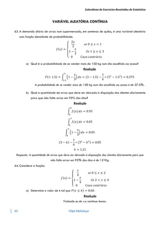 Colectânea de Exercícios Resolvidos de Estatística
65 Filipe Mahaluça
VARIÁVEL ALEATÓRIA CONTÍNUA
63. A demanda diária de arroz num supermercado, em centenas de quilos, é uma variável aleatória
com função densidade de probabilidade:
𝑓(𝑥) =
{
2𝑥
3
𝑠𝑒 0 ≤ 𝑥 < 1
1 −
𝑥
3
𝑆𝑒 1 ≤ 𝑥 ≤ 3
0 𝐶𝑎𝑠𝑜 𝑐𝑜𝑛𝑡𝑟á𝑟𝑖𝑜
a) Qual é a probabilidade de se vender mais de 150 kg num dia escolhido ao acaso?
Resolução
𝑃(> 1.5) = ∫ (1 −
𝑥
3
)
3
1.5
𝑑𝑥 = (3 − 1.5) −
1
6
∗ (32
− 1.52) = 0.375
A probabilidade de se vender mais de 150 kg num dia escolhido ao acaso é de 37.5%.
b) Qual a quantidade de arroz que deve ser deixada à disposição dos clientes diariamente
para que não falte arroz em 95% dos dias?
Resolução
∫ 𝑓(𝑥)
𝑘
0
𝑑𝑥 = 0.95
∫ 𝑓(𝑥)
3
𝑘
𝑑𝑥 = 0.05
∫ (1 −
𝑥
3
)
3
𝑘
𝑑𝑥 = 0.05
(3 − 𝑘) −
1
6
∗ (32
− 𝑘2) = 0.05
𝑘 = 1.21
Resposta: A quantidade de arroz que deve ser deixada à disposição dos clientes diariamente para que
não falte arroz em 95% dos dias é de 121Kg.
64. Considere a função:
𝑓(𝑥) =
{
𝑥
4
𝑠𝑒 0 ≤ 𝑥 ≤ 2
1 −
𝑥
4
𝑆𝑒 2 < 𝑥 ≤ 4
0 𝐶𝑎𝑠𝑜 𝑐𝑜𝑛𝑡𝑟á𝑟𝑖𝑜
a) Determine o valor de k tal que 𝑃(𝑥 ≤ 𝑘) = 0.60.
Resolução
Tratando-se de v.a contínua temos:
 
