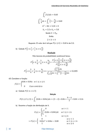 Colectânea de Exercícios Resolvidos de Estatística
66 Filipe Mahaluça
∫ 𝑓(𝑥)𝑑𝑥 = 0.60
𝑘
0
∫
𝑥
4
𝑑𝑥 + ∫ (1 −
𝑥
4
)
𝑘
2
= 0.60
2
0
𝑘2
− 8𝑘 + 12.8 = 0
𝑘1 = 2.2 𝑒 𝑘2 = 5.8
Sendo 𝑘 = 𝑃60
Então:
2 < 𝑘 < 4
Resposta: O valor de k tal que 𝑃(𝑥 ≤ 𝑘) = 0.60 é de 2.2.
b) Calcule 𝑃 (𝑥 ≤
5
4
/
3
4
≤ 𝑥 ≤
9
4
)
Resolução
Pelo teorema de probabilidade condicional temos:
𝑃 (𝑥 ≤
5
4
/
3
4
≤ 𝑥 ≤
9
4
) =
𝑃 (𝑥 ≤
5
4
∩
3
4
≤ 𝑥 ≤
9
4
)
𝑃 (
3
4
≤ 𝑥 ≤
9
4
)
𝑃 (𝑥 ≤
5
4
/
3
4
≤ 𝑥 ≤
9
4
) ==
∫
𝑥
4
𝑑𝑥
5/4
3/4
∫
𝑥
4
𝑑𝑥 + ∫ (1 −
𝑥
4
) 𝑑𝑥
9/4
2
2
3/4
= 0.2285
65. Considere a função:
𝑓(𝑥) = {
0.06 + 0.04𝑥 𝑠𝑒 1 ≤ 𝑥 ≤ 6
0 𝐶𝑎𝑠𝑜 𝑐𝑜𝑛𝑡𝑟á𝑟𝑖𝑜
a) Calcule 𝑃(2 ≤ 𝑥 ≤ 3)
Solução
𝑃(2 ≤ 𝑋 ≤ 3) = ∫ (0.06 + 0.04𝑥)𝑑𝑥 = (3 − 2) ∗ 0.06 +
9 − 4
2
∗ 0.04 = 0.16
3
2
b) Encontre a função de distribuição de X.
𝐹(𝑥) = {
0 𝑠𝑒 𝑡 < 1
∫ (0.06 + 0.04𝑡)𝑑𝑡
𝑥
1
𝑠𝑒 1 ≤ 𝑡 < 6
1 𝑠𝑒 𝑡 ≥ 6
→ 𝐹(𝑥) = {
0 𝑠𝑒 𝑥 < 1
0.02𝑥2
+ 0.06𝑥 − 0.08 𝑠𝑒 1 ≤ 𝑥 < 6
1 𝑠𝑒 𝑥 ≥ 6
 
