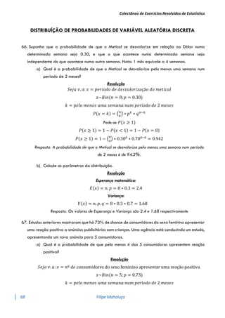 Colectânea de Exercícios Resolvidos de Estatística
68 Filipe Mahaluça
DISTRIBUÍÇÃO DE PROBABILIDADES DE VARIÁVEL ALEATÓRIA DISCRETA
66. Suponha que a probabilidade de que o Metical se desvalorize em relação ao Dólar numa
determinada semana seja 0.30, e que o que acontece numa determinada semana seja
independente do que acontece numa outra semana. Nota: 1 mês equivale a 4 semanas.
a) Qual é a probabilidade de que o Metical se desvalorize pelo menos uma semana num
período de 2 meses?
Resolução
𝑆𝑒𝑗𝑎 𝑣. 𝑎: 𝑥 = 𝑝𝑒𝑟𝑖𝑜𝑑𝑜 𝑑𝑒 𝑑𝑒𝑠𝑣𝑎𝑙𝑜𝑟𝑖𝑧𝑎çã𝑜 𝑑𝑜 𝑚𝑒𝑡𝑖𝑐𝑎𝑙
𝑥~𝐵𝑖𝑛(𝑛 = 8; 𝑝 = 0.30)
𝑘 = 𝑝𝑒𝑙𝑜 𝑚𝑒𝑛𝑜𝑠 𝑢𝑚𝑎 𝑠𝑒𝑚𝑎𝑛𝑎 𝑛𝑢𝑚 𝑝𝑒𝑟í𝑜𝑑𝑜 𝑑𝑒 2 𝑚𝑒𝑠𝑒𝑠
𝑃(𝑥 = 𝑘) = (𝑛
𝑘
) ∗ 𝑝𝑘
∗ 𝑞𝑛−𝑘
Pede-se 𝑃(𝑥 ≥ 1)
𝑃(𝑥 ≥ 1) = 1 − 𝑃(𝑥 < 1) = 1 − 𝑃(𝑥 = 0)
𝑃(𝑥 ≥ 1) = 1 − (8
0
) ∗ 0.300
∗ 0.708−0
= 0.942
Resposta: A probabilidade de que o Metical se desvalorize pelo menos uma semana num período
de 2 meses é de 94.2%.
b) Calcule os parâmetros da distribuição.
Resolução
Esperança matemática:
𝐸(𝑥) = 𝑛. 𝑝 = 8 ∗ 0.3 = 2.4
Variança:
𝑉(𝑥) = 𝑛. 𝑝. 𝑞 = 8 ∗ 0.3 ∗ 0.7 = 1.68
Resposta: Os valores de Esperança e Variança são 2.4 e 1.68 respectivamente
67. Estudos anteriores mostraram que há 73% de chance de consumidores do sexo feminino apresentar
uma reação positiva a anúncios publicitários com crianças. Uma agência está conduzindo um estudo,
apresentando um novo anúncio para 5 consumidoras.
a) Qual é a probabilidade de que pelo menos 4 das 5 consumidoras apresentem reação
positiva?
Resolução
𝑆𝑒𝑗𝑎 𝑣. 𝑎: 𝑥 = 𝑛º 𝑑𝑒 consumidores do sexo feminino apresentar uma reação positiva
𝑥~𝐵𝑖𝑛(𝑛 = 5; 𝑝 = 0.73)
𝑘 = 𝑝𝑒𝑙𝑜 𝑚𝑒𝑛𝑜𝑠 𝑢𝑚𝑎 𝑠𝑒𝑚𝑎𝑛𝑎 𝑛𝑢𝑚 𝑝𝑒𝑟í𝑜𝑑𝑜 𝑑𝑒 2 𝑚𝑒𝑠𝑒𝑠
 