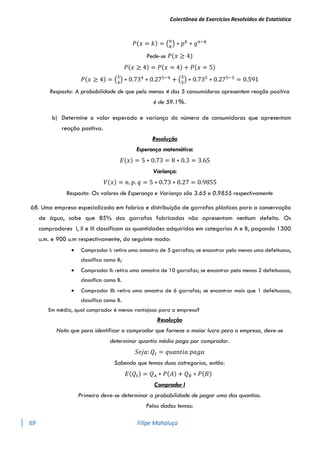 Colectânea de Exercícios Resolvidos de Estatística
69 Filipe Mahaluça
𝑃(𝑥 = 𝑘) = (𝑛
𝑘
) ∗ 𝑝𝑘
∗ 𝑞𝑛−𝑘
Pede-se 𝑃(𝑥 ≥ 4)
𝑃(𝑥 ≥ 4) = 𝑃(𝑥 = 4) + 𝑃(𝑥 = 5)
𝑃(𝑥 ≥ 4) = (5
4
) ∗ 0.734
∗ 0.275−4
+ (5
5
) ∗ 0.735
∗ 0.275−5
= 0.591
Resposta: A probabilidade de que pelo menos 4 das 5 consumidoras apresentem reação positiva
é de 59.1%.
b) Determine o valor esperado e variança do número de consumidoras que apresentam
reação positiva.
Resolução
Esperança matemática:
𝐸(𝑥) = 5 ∗ 0.73 = 8 ∗ 0.3 = 3.65
Variança:
𝑉(𝑥) = 𝑛. 𝑝. 𝑞 = 5 ∗ 0.73 ∗ 0.27 = 0.9855
Resposta: Os valores de Esperança e Variança são 3.65 e 0.9855 respectivamente
68. Uma empresa especializada em fabrico e distribuíção de garrafas plásticas para a conservação
de água, sabe que 85% das garrafas fabricadas não apresentam nenhum defeito. Os
compradores I, II e III classificam as quantidades adquiridas em categorias A e B, pagando 1300
u.m. e 900 u.m respectivamente, do seguinte modo:
 Comprador I: retira uma amostra de 5 garrafas; se encontrar pelo menos uma defeituosa,
classifica como B;
 Comprador II: retira uma amostra de 10 garrafas; se encontrar pelo menos 2 defeituosas,
classifica como B.
 Comprador III: retira uma amostra de 6 garrafas; se encontrar mais que 1 defeituosas,
classifica como B.
Em média, qual comprador é menos vantajoso para a empresa?
Resolução
Nota que para identificar o comprador que fornece o maior lucro para a empresa, deve-se
determinar quantia média paga por comprador.
𝑆𝑒𝑗𝑎: 𝑄𝑡 = 𝑞𝑢𝑎𝑛𝑡𝑖𝑎 𝑝𝑎𝑔𝑎
Sabendo que temos duas catregorias, então:
𝐸(𝑄𝑡) = 𝑄𝐴 ∗ 𝑃(𝐴) + 𝑄𝐵 ∗ 𝑃(𝐵)
Comprador I
Primeiro deve-se determinar a probabilidade de pagar uma das quantias.
Pelos dados temos:
 