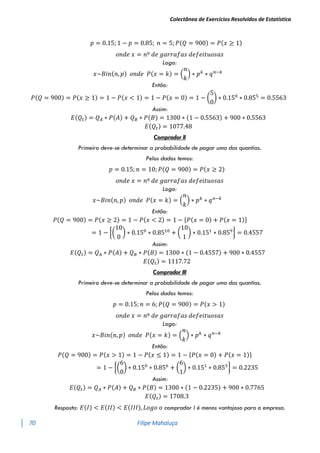 Colectânea de Exercícios Resolvidos de Estatística
70 Filipe Mahaluça
𝑝 = 0.15; 1 − 𝑝 = 0.85; 𝑛 = 5; 𝑃(𝑄 = 900) = 𝑃(𝑥 ≥ 1)
𝑜𝑛𝑑𝑒 𝑥 = 𝑛º 𝑑𝑒 𝑔𝑎𝑟𝑟𝑎𝑓𝑎𝑠 𝑑𝑒𝑓𝑒𝑖𝑡𝑢𝑜𝑠𝑎𝑠
Logo:
𝑥~𝐵𝑖𝑛(𝑛, 𝑝) 𝑜𝑛𝑑𝑒 𝑃(𝑥 = 𝑘) = (
𝑛
𝑘
) ∗ 𝑝𝑘
∗ 𝑞𝑛−𝑘
Então:
𝑃(𝑄 = 900) = 𝑃(𝑥 ≥ 1) = 1 − 𝑃(𝑥 < 1) = 1 − 𝑃(𝑥 = 0) = 1 − (
5
0
) ∗ 0.150
∗ 0.855
= 0.5563
Assim:
𝐸(𝑄𝑡) = 𝑄𝐴 ∗ 𝑃(𝐴) + 𝑄𝐵 ∗ 𝑃(𝐵) = 1300 ∗ (1 − 0.5563) + 900 ∗ 0.5563
𝐸(𝑄𝑡) = 1077.48
Comprador II
Primeiro deve-se determinar a probabilidade de pagar uma das quantias.
Pelos dados temos:
𝑝 = 0.15; 𝑛 = 10; 𝑃(𝑄 = 900) = 𝑃(𝑥 ≥ 2)
𝑜𝑛𝑑𝑒 𝑥 = 𝑛º 𝑑𝑒 𝑔𝑎𝑟𝑟𝑎𝑓𝑎𝑠 𝑑𝑒𝑓𝑒𝑖𝑡𝑢𝑜𝑠𝑎𝑠
Logo:
𝑥~𝐵𝑖𝑛(𝑛, 𝑝) 𝑜𝑛𝑑𝑒 𝑃(𝑥 = 𝑘) = (
𝑛
𝑘
) ∗ 𝑝𝑘
∗ 𝑞𝑛−𝑘
Então:
𝑃(𝑄 = 900) = 𝑃(𝑥 ≥ 2) = 1 − 𝑃(𝑥 < 2) = 1 − {𝑃(𝑥 = 0) + 𝑃(𝑥 = 1)}
= 1 − {(
10
0
) ∗ 0.150
∗ 0.8510
+ (
10
1
) ∗ 0.151
∗ 0.859
} = 0.4557
Assim:
𝐸(𝑄𝑡) = 𝑄𝐴 ∗ 𝑃(𝐴) + 𝑄𝐵 ∗ 𝑃(𝐵) = 1300 ∗ (1 − 0.4557) + 900 ∗ 0.4557
𝐸(𝑄𝑡) = 1117.72
Comprador III
Primeiro deve-se determinar a probabilidade de pagar uma das quantias.
Pelos dados temos:
𝑝 = 0.15; 𝑛 = 6; 𝑃(𝑄 = 900) = 𝑃(𝑥 > 1)
𝑜𝑛𝑑𝑒 𝑥 = 𝑛º 𝑑𝑒 𝑔𝑎𝑟𝑟𝑎𝑓𝑎𝑠 𝑑𝑒𝑓𝑒𝑖𝑡𝑢𝑜𝑠𝑎𝑠
Logo:
𝑥~𝐵𝑖𝑛(𝑛, 𝑝) 𝑜𝑛𝑑𝑒 𝑃(𝑥 = 𝑘) = (
𝑛
𝑘
) ∗ 𝑝𝑘
∗ 𝑞𝑛−𝑘
Então:
𝑃(𝑄 = 900) = 𝑃(𝑥 > 1) = 1 − 𝑃(𝑥 ≤ 1) = 1 − {𝑃(𝑥 = 0) + 𝑃(𝑥 = 1)}
= 1 − {(
6
0
) ∗ 0.150
∗ 0.856
+ (
6
1
) ∗ 0.151
∗ 0.855
} = 0.2235
Assim:
𝐸(𝑄𝑡) = 𝑄𝐴 ∗ 𝑃(𝐴) + 𝑄𝐵 ∗ 𝑃(𝐵) = 1300 ∗ (1 − 0.2235) + 900 ∗ 0.7765
𝐸(𝑄𝑡) = 1708.3
Resposta: 𝐸(𝐼) < 𝐸(𝐼𝐼) < 𝐸(𝐼𝐼𝐼), 𝐿𝑜𝑔𝑜 𝑜 comprador I é menos vantajoso para a empresa.
 