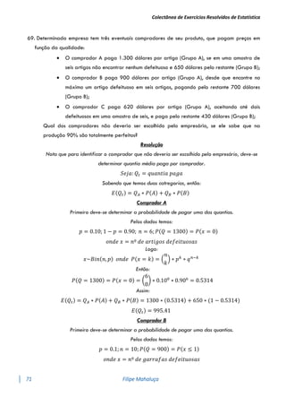 Colectânea de Exercícios Resolvidos de Estatística
71 Filipe Mahaluça
69. Determinada empresa tem três eventuais compradores de seu produto, que pagam preços em
função da qualidade:
 O comprador A paga 1.300 dólares por artigo (Grupo A), se em uma amostra de
seis artigos não encontrar nenhum defeituoso e 650 dólares pelo restante (Grupo B);
 O comprador B paga 900 dólares por artigo (Grupo A), desde que encontre no
máximo um artigo defeituoso em seis artigos, pagando pelo restante 700 dólares
(Grupo B);
 O comprador C paga 620 dólares por artigo (Grupo A), aceitando até dois
defeituosos em uma amostra de seis, e paga pelo restante 430 dólares (Grupo B);
Qual dos compradores não deveria ser escolhido pelo empresário, se ele sabe que na
produção 90% são totalmente perfeitos?
Resolução
Nota que para identificar o comprador que não deveria ser escolhido pelo empresário, deve-se
determinar quantia média paga por comprador.
𝑆𝑒𝑗𝑎: 𝑄𝑡 = 𝑞𝑢𝑎𝑛𝑡𝑖𝑎 𝑝𝑎𝑔𝑎
Sabendo que temos duas catregorias, então:
𝐸(𝑄𝑡) = 𝑄𝐴 ∗ 𝑃(𝐴) + 𝑄𝐵 ∗ 𝑃(𝐵)
Comprador A
Primeiro deve-se determinar a probabilidade de pagar uma das quantias.
Pelos dados temos:
𝑝 = 0.10; 1 − 𝑝 = 0.90; 𝑛 = 6; 𝑃(𝑄 = 1300) = 𝑃(𝑥 = 0)
𝑜𝑛𝑑𝑒 𝑥 = 𝑛º 𝑑𝑒 𝑎𝑟𝑡𝑖𝑔𝑜𝑠 𝑑𝑒𝑓𝑒𝑖𝑡𝑢𝑜𝑠𝑎𝑠
Logo:
𝑥~𝐵𝑖𝑛(𝑛, 𝑝) 𝑜𝑛𝑑𝑒 𝑃(𝑥 = 𝑘) = (
𝑛
𝑘
) ∗ 𝑝𝑘
∗ 𝑞𝑛−𝑘
Então:
𝑃(𝑄 = 1300) = 𝑃(𝑥 = 0) = (
6
0
) ∗ 0.100
∗ 0.906
= 0.5314
Assim:
𝐸(𝑄𝑡) = 𝑄𝐴 ∗ 𝑃(𝐴) + 𝑄𝐵 ∗ 𝑃(𝐵) = 1300 ∗ (0.5314) + 650 ∗ (1 − 0.5314)
𝐸(𝑄𝑡) = 995.41
Comprador B
Primeiro deve-se determinar a probabilidade de pagar uma das quantias.
Pelos dados temos:
𝑝 = 0.1; 𝑛 = 10; 𝑃(𝑄 = 900) = 𝑃(𝑥 ≤ 1)
𝑜𝑛𝑑𝑒 𝑥 = 𝑛º 𝑑𝑒 𝑔𝑎𝑟𝑟𝑎𝑓𝑎𝑠 𝑑𝑒𝑓𝑒𝑖𝑡𝑢𝑜𝑠𝑎𝑠
 