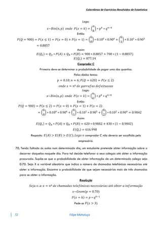Colectânea de Exercícios Resolvidos de Estatística
72 Filipe Mahaluça
Logo:
𝑥~𝐵𝑖𝑛(𝑛, 𝑝) 𝑜𝑛𝑑𝑒 𝑃(𝑥 = 𝑘) = (
𝑛
𝑘
) ∗ 𝑝𝑘
∗ 𝑞𝑛−𝑘
Então:
𝑃(𝑄 = 900) = 𝑃(𝑥 ≤ 1) = 𝑃(𝑥 = 0) + 𝑃(𝑥 = 1) = (
6
0
) ∗ 0.100
∗ 0.906
+ (
6
1
) ∗ 0.101
∗ 0.905
= 0.8857
Assim:
𝐸(𝑄𝑡) = 𝑄𝐴 ∗ 𝑃(𝐴) + 𝑄𝐵 ∗ 𝑃(𝐵) = 900 ∗ 0.8857 + 700 ∗ (1 − 0.8857)
𝐸(𝑄𝑡) = 877.14
Comprador C
Primeiro deve-se determinar a probabilidade de pagar uma das quantias.
Pelos dados temos:
𝑝 = 0.10; 𝑛 = 6; 𝑃(𝑄 = 620) = 𝑃(𝑥 ≤ 2)
𝑜𝑛𝑑𝑒 𝑥 = 𝑛º 𝑑𝑒 𝑔𝑎𝑟𝑟𝑎𝑓𝑎𝑠 𝑑𝑒𝑓𝑒𝑖𝑡𝑢𝑜𝑠𝑎𝑠
Logo:
𝑥~𝐵𝑖𝑛(𝑛, 𝑝) 𝑜𝑛𝑑𝑒 𝑃(𝑥 = 𝑘) = (
𝑛
𝑘
) ∗ 𝑝𝑘
∗ 𝑞𝑛−𝑘
Então:
𝑃(𝑄 = 900) = 𝑃(𝑥 ≤ 2) = 𝑃(𝑥 = 0) + 𝑃(𝑥 = 1) + 𝑃(𝑥 = 2)
= (
6
0
) ∗ 0.100
∗ 0.906
+ (
6
1
) ∗ 0.101
∗ 0.905
+ (
6
2
) ∗ 0.102
∗ 0.904
= 0.9842
Assim:
𝐸(𝑄𝑡) = 𝑄𝐴 ∗ 𝑃(𝐴) + 𝑄𝐵 ∗ 𝑃(𝐵) = 620 ∗ 0.9842 + 430 ∗ (1 − 0.9842)
𝐸(𝑄𝑡) = 616.998
Resposta: 𝐸(𝐴) > 𝐸(𝐵) > 𝐸(𝐶), 𝐿𝑜𝑔𝑜 𝑜 comprador C não deveria ser escolhido pelo
empresário.
70. Tendo faltado às aulas num determinado dia, um estudante pretende obter informação sobre o
decorrer daquelas naquele dia. Para tal decide telefonar a seus colegas até obter a informação
procurada. Supõe-se que a probabilidade de obter informação de um determinado colega seja
0.70. Seja X a variável aleatória que indica o número de chamadas telefónicas necessárias até
obter a informação. Encontre a probabilidade de que sejam necessárias mais de três chamadas
para se obter a informação.
Resolução
𝑆𝑒𝑗𝑎 𝑣. 𝑎: 𝑥 = 𝑛º 𝑑𝑒 𝑐ℎ𝑎𝑚𝑎𝑑𝑎𝑠 𝑡𝑒𝑙𝑒𝑓ó𝑛𝑖𝑐𝑎𝑠 𝑛𝑒𝑐𝑒𝑠𝑠á𝑟𝑖𝑎𝑠 𝑎𝑡é 𝑜𝑏𝑡𝑒𝑟 𝑎 𝑖𝑛𝑓𝑜𝑟𝑚𝑎çã𝑜
𝑥~𝐺𝑒𝑜𝑚(𝑝 = 0.70)
𝑃(𝑥 = 𝑘) = 𝑝 ∗ 𝑞𝑘−1
Pede-se 𝑃(𝑥 > 3)
 