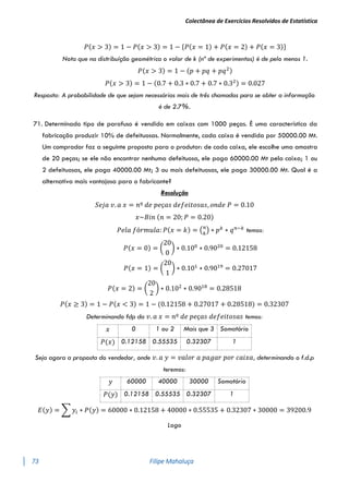 Colectânea de Exercícios Resolvidos de Estatística
73 Filipe Mahaluça
𝑃(𝑥 > 3) = 1 − 𝑃(𝑥 > 3) = 1 − {𝑃(𝑥 = 1) + 𝑃(𝑥 = 2) + 𝑃(𝑥 = 3)}
Nota que na distribuíção geométrica o valor de k (nº de experimentos) é de pelo menos 1.
𝑃(𝑥 > 3) = 1 − (𝑝 + 𝑝𝑞 + 𝑝𝑞2)
𝑃(𝑥 > 3) = 1 − (0.7 + 0.3 ∗ 0.7 + 0.7 ∗ 0.32) = 0.027
Resposta: A probabilidade de que sejam necessárias mais de três chamadas para se obter a informação
é de 2.7%.
71. Determinado tipo de parafuso é vendido em caixas com 1000 peças. É uma característica da
fabricação produzir 10% de defeituosas. Normalmente, cada caixa é vendida por 50000.00 Mt.
Um comprador faz a seguinte proposta para o produtor: de cada caixa, ele escolhe uma amostra
de 20 peças; se ele não encontrar nenhuma defeituosa, ele paga 60000.00 Mt pela caixa; 1 ou
2 defeituosas, ele paga 40000.00 Mt; 3 ou mais defeituosas, ele paga 30000.00 Mt. Qual é a
alternativa mais vantajosa para o fabricante?
Resolução
𝑆𝑒𝑗𝑎 𝑣. 𝑎 𝑥 = 𝑛º 𝑑𝑒 𝑝𝑒ç𝑎𝑠 𝑑𝑒𝑓𝑒𝑖𝑡𝑜𝑠𝑎𝑠, 𝑜𝑛𝑑𝑒 𝑃 = 0.10
𝑥~𝐵𝑖𝑛 (𝑛 = 20; 𝑃 = 0.20)
𝑃𝑒𝑙𝑎 𝑓ó𝑟𝑚𝑢𝑙𝑎: 𝑃(𝑥 = 𝑘) = (𝑛
𝑘
) ∗ 𝑝𝑘
∗ 𝑞𝑛−𝑘
temos:
𝑃(𝑥 = 0) = (
20
0
) ∗ 0.100
∗ 0.9020
= 0.12158
𝑃(𝑥 = 1) = (
20
1
) ∗ 0.101
∗ 0.9019
= 0.27017
𝑃(𝑥 = 2) = (
20
2
) ∗ 0.102
∗ 0.9018
= 0.28518
𝑃(𝑥 ≥ 3) = 1 − 𝑃(𝑥 < 3) = 1 − (0.12158 + 0.27017 + 0.28518) = 0.32307
Determinando fdp da 𝑣. 𝑎 𝑥 = 𝑛º 𝑑𝑒 𝑝𝑒ç𝑎𝑠 𝑑𝑒𝑓𝑒𝑖𝑡𝑜𝑠𝑎𝑠 temos:
𝑥 0 1 ou 2 Mais que 3 Somatório
𝑃(𝑥) 0.12158 0.55535 0.32307 1
Seja agora a proposta do vendedor, onde 𝑣. 𝑎 𝑦 = 𝑣𝑎𝑙𝑜𝑟 𝑎 𝑝𝑎𝑔𝑎𝑟 𝑝𝑜𝑟 𝑐𝑎𝑖𝑥𝑎, determinando o f.d.p
teremos:
𝑦 60000 40000 30000 Somatório
𝑃(𝑦) 0.12158 0.55535 0.32307 1
𝐸(𝑦) = ∑ 𝑦𝑖 ∗ 𝑃(𝑦) = 60000 ∗ 0.12158 + 40000 ∗ 0.55535 + 0.32307 ∗ 30000 = 39200.9
Logo
 